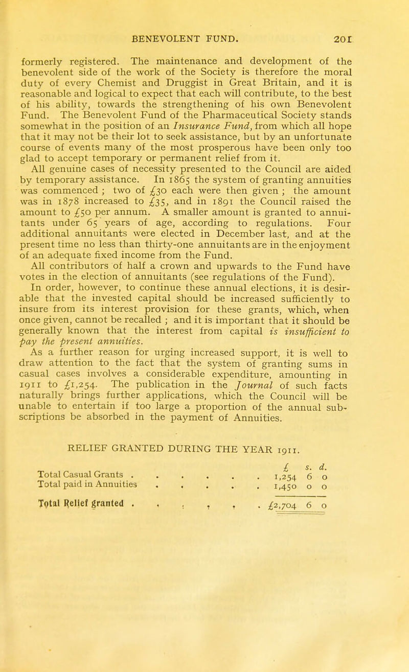 formerly registered. The maintenance and development of the benevolent side of the work of the Society is therefore the moral duty of every Chemist and Druggist in Great Britain, and it is reasonable and logical to expect that each will contribute, to the best of his abihty, towards the strengthening of his own Benevolent Fund. The Benevolent Fund of the Pharmaceutical Society stands somewhat in the position of an Insurance Fund, from which all hope that it may not be their lot to seek assistance, but by an unfortunate course of events many of the most prosperous have been only too glad to accept temporary or permanent relief from it. All genuine cases of necessity presented to the Council are aided by temporary assistance. In 1865 the system of granting annuities was commenced ; two of ;^30 each were then given ; the amount was in 1878 increased to ^35, and in 1891 the Council raised the amount to ;^50 per annum. A smaller amount is granted to annui- tants under 65 years of age, according to regulations. Four additional annuitants were elected in December last, and at the present time no less than thirty-one annuitants are in the enjoyment of an adequate fixed income from the Fund. All contributors of half a crown and upwards to the Fund have votes in the election of annuitants (see regulations of the Fund). In order, however, to continue these annual elections, it is desir- able that the invested capital should be increased sufi&ciently to insure from its interest provision for these grants, which, when once given, cannot be recalled ; and it is important that it should be generally known that the interest from capital is insufficient to pay the present annuities. As a further reason for urging increased support, it is well to draw attention to the fact that the system of granting sums in casual cases involves a considerable expenditure, amounting in 1911 to £i,^SA- The publication in the Journal of such facts naturally brings further applications, which the Council will be unable to entertain if too large a proportion of the annual sub- scriptions be absorbed in the payment of Annuities. RELIEF GRANTED DURING THE YEAR 1911. £ s. d. Total Casual Grants ...... 1,254 6 o Total paid in Annuities ..... 1,450 o o Total Relief granted ^£2,704 6 o