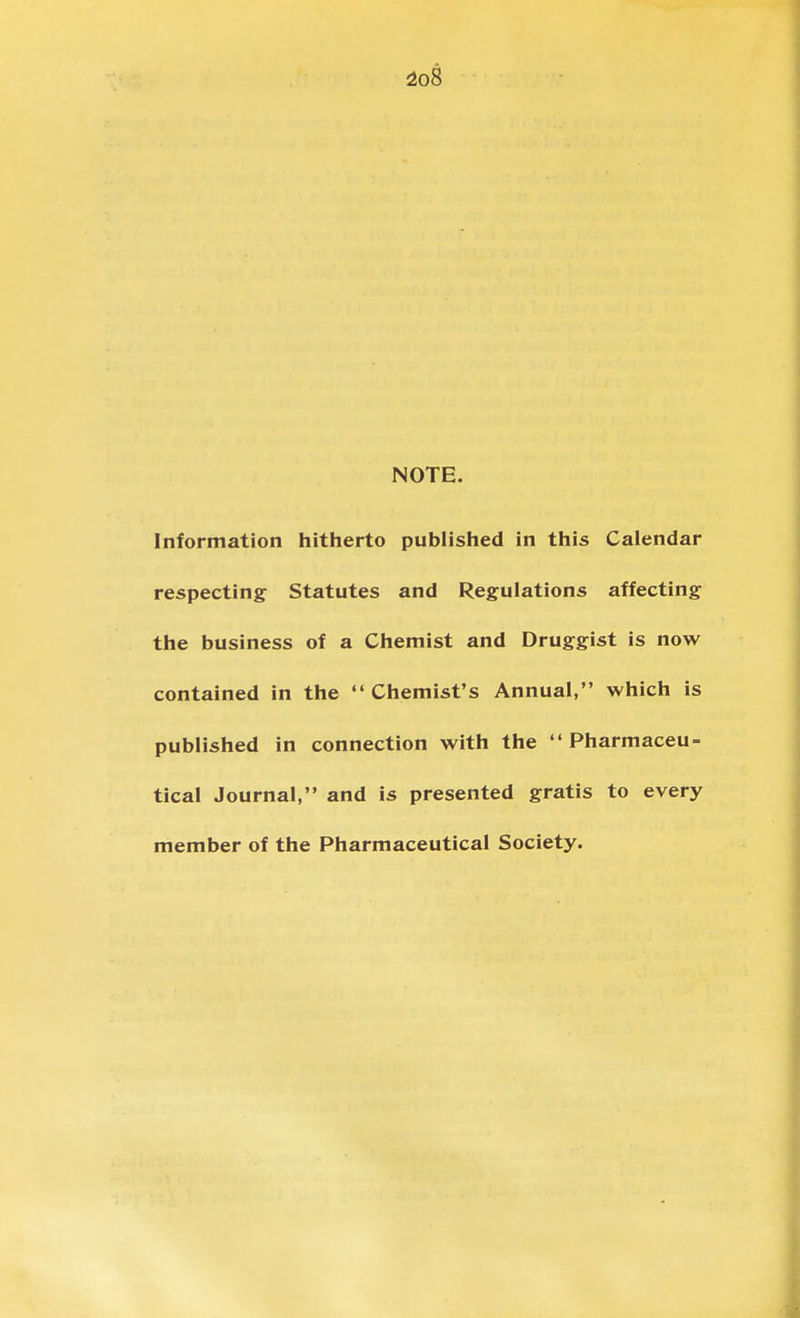 io8 NOTE. Information hitherto published in this Calendar respecting Statutes and Regulations affecting the business of a Chemist and Druggist is now contained in the Chemist's Annual, which is published in connection with the Pharmaceu- tical Journal, and is presented gratis to every member of the Pharmaceutical Society.