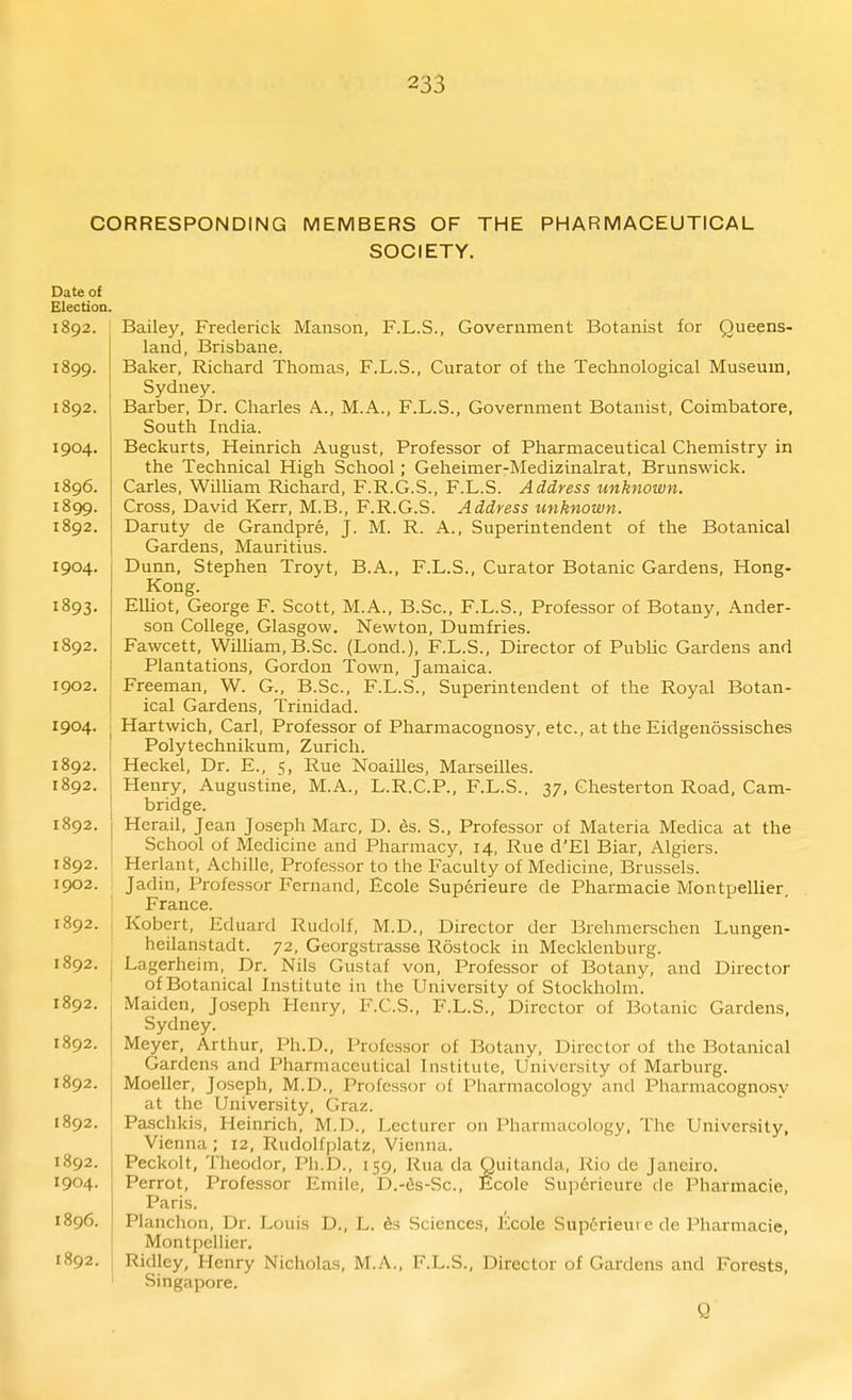 CORRESPONDING MEMBERS OF THE PHARMACEUTICAL SOCIETY. Bailey, Frederick Maiison, F.L.S., Government Botanist lor Queens- land, Brisbane. Baker, Richard Thomas, F.L.S., Curator of the Technological Museum, Sydney. Barber, Dr. Charles A., M.A., F.L.S., Government Botanist, Coimbatore, South India. Beckurts, Heinrich August, Professor of Pharmaceutical Chemistry in the Technical High School; Geheimer-Medizinalrat, Brunswick. Carles, William Richard, F.R.G.S., F.L.S. Address unknown. Cross, David Kerr, M.B., F.R.G.S. Address unknown. Daruty de Grandpre, J. M. R. A., Superintendent of the Botanical Gardens, Mauritius. Dunn, Stephen Troyt, B.A., F.L.S., Curator Botanic Gardens, Hong- Kong. Elliot, George F. Scott, M.A., B.Sc, F.L.S., Professor of Botany, Ander- son College, Glasgow. Newton, Dumfries. Fawcett, WiUiam, B.Sc. (Lond.), F.L.S., Director of Public Gardens and Plantations, Gordon Town, Jamaica. Freeman, W. G., B.Sc, F.L.S., Superintendent of the Royal Botan- ical Gardens, Trinidad. Hartwich, Carl, Professor of Pharmacognosy, etc., at the Eidgenossisches Polytechnikum, Zurich. Heckel, Dr. E., 5, Rue Noailles, Marseilles. Henry, Augustine, M.A., L.R.C.P., F.L.S., 37, Chesterton Road, Cam- bridge. Herail, Jean Josepih Marc, D. 6s. S., Professor of Materia Medica at the School of Medicine and Pharmacy, 14, Rue d'El Biar, Algiers. Herlant, Achille, Professor to the Faculty of Medicine, Brussels. Jadin, Pi-ofessor Fernand, Ecole Superieure de Pharmacia Montpellier, France. Kobert, Eduard Rudolf, M.D., Director der Brehmerschen Lungen- heilanstadt. 72, Georgstrasse Rostock in Mecklenburg. Lagerheim, Dr. Nils Gustaf von. Professor of Botany, and Director of Botanical Institute in the University of Stockholm. Maiden, Joseph Henry, F.C.S., F.L.S., Director of Botanic Gardens, Sydney. Meyer, Arthur, Ph.D., Professor of Botany, Director of the Botanical Gardens and Pharmaceutical Institute, University of Marburg. Moeller, Joseph, M.D., Professor of Pharmacology and Pharmacognosy at the University, Graz. Paschkis, Heinrich, M.D., Lecturer on Pharmacology, The University, Vienna ; 12, Rudolfplatz, Vienna. Peckolt, Theodor, Ph.D., 159, Rua da Quitanda, Rio de Janeiro. Perrot, Professor Emile, D.-c;s-Sc., Ecole Superieure de Pharmacie, Paris. Planchou, Dr. Louis D., L. 6s Sciences, Ecole Sup6rieure de Pharmacie, Montpellier. Ridley, Henry Nicholas, M.A., F.L.S., Director of Gardens and Forests, Singapore. Q