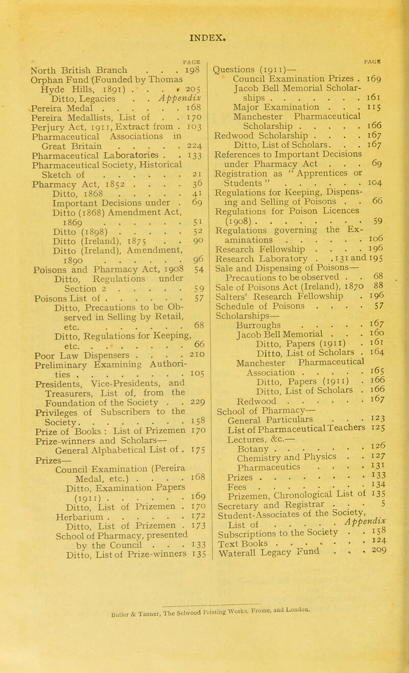 PAGE North British Branch . . .198 Orphan Fund (Founded by Thomas Hyde Hills. 1891) . . . r 205 Ditto, Legacies . . Appendix Pereira Medal 168 Pereira MedaUists, List of . .170 Perjury Act, 1911, Extract from . 103 Pharmaceutical Associations in Great Britain 224 Pharmaceutical Laboratories . .133 Pharmaceutical Society, Historical Sketch of 21 Pharmacy Act, 1852 . . . . 36 Ditto, 1868 41 Important Decisions under . 69 Ditto (1868) Amendment Act, 1869 51 Ditto {1898) 52 Ditto (Ireland), 1875 . . 90 Ditto (Ireland), Amendment, 1890 96 Poisons and Pharmacy Act, 1908 54 Ditto, Regulations under Section 2 59 Poisons List of 57 Ditto, Precautions to be Ob- served in Selling by Retail, etc. 68 Ditto, Regulations for Keeping, etc. . 66 Poor Law Dispensers . . . . 210 Preliminary Examining Authori- ties 105 Presidents, Vice-Presidents, and Treasurers, List of, from the Foundation of the Society . . 229 Privileges of Subscribers to the Society 158 Prize of Books : List of Prizemen 170 Prize-winners and Scholars— General Alphabetical List of . 175 Prizes— Council Examination (Pereira Medal, etc.) . . . .168 Ditto, Examination Papers (1911) 169 Ditto, List of Prizemen . 170 Herbarium 172 Ditto, List of Prizemen . 173 School of Pharmacy, presented by the Council . . -133 Ditto, List of Prize-winners 135 I'AGE Questions (1911)— Council Examination Prizes . 169 Jacob Bell Memorial Scholar- ships 161 Major Examination . . .115 Manchester Pharmaceutical Scholarship 166 Redwood Scholarship . . . .167 Ditto, List of Scholars. . . 167 References to Important Decisions under Pharmacy Act ... 69 Registration as  Apprentices or Students  104 Regulations for Keeping, Dispens- ing and Selling of Poisons . . 66 Regulations for Poison Licences (1908) 59 Regulations governing the Ex- aminations 106 Research Fellowship . . . .196 Research Laboratory . .131 and 195 Sale and Dispensing of Poisons— Precautions to be observed . . 68 Sale of Poisons Act (Ireland), 1870 88 Salters' Research Fellowship . 196 Schedule of Poisons .... 57 Scholarships— Burroughs 167 Jacob Bell Memorial . . .160 Ditto, Papers (1911) • 161 Ditto, List of Scholars . 164 Manchester Pharmaceutical Association . . . .165 Ditto, Papers (1911) • ^66 Ditto, List of Scholars . 166 Redwood 167 School of Pharmacy— General Particulars . . .123 List of Pharmaceutical Teachers 125 Lectures, &c.— Botany Chemistry and Physics . .127 Pharmaceutics . . . .131 Prizes ^33 Fees .• • ^34 Prizemen, Chronological List of 13S Secretary and Registrar . . • 5 Student-Associates of the Society, List of Appendix Subscriptions to the Society . - i5« Text Books ^^^^ Waterall Legacy Fund . . .209 Bull.=r & Tanner, The Sdwood I'ni^Ii.^^^ l-o..don.