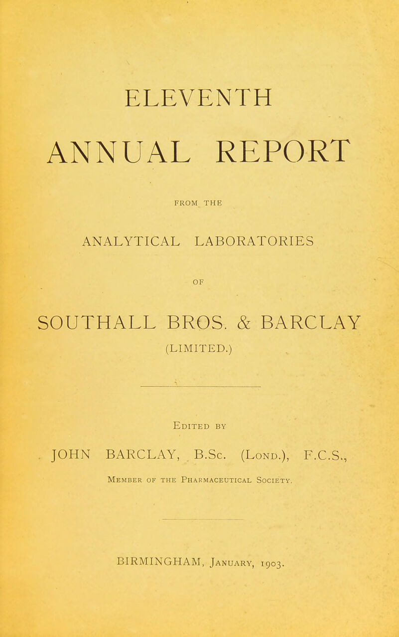 ELEVENTH ANNUAL REPORT FROM THE ANALYTICAL LABORATORIES OF SOUTHALL BROS. & BARCLAY (LIMITED.) Edited by JOHN BARCLAY, B.Sc. (Lond.), F.C.S., Member of the Phaumaceutical Society. BIRMINGHAM, January, 1903.