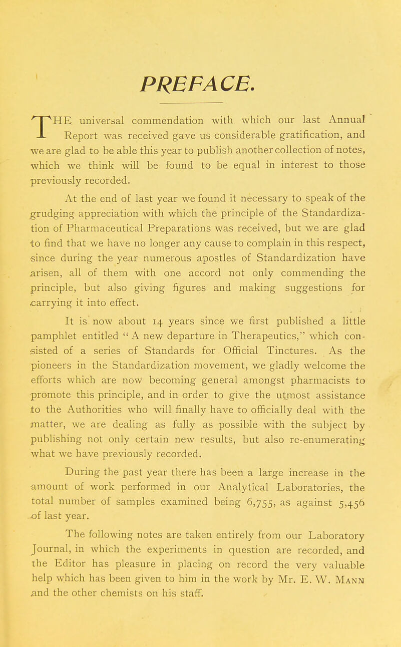 PREFACE. HE universal commendation with which our last Annual -L Report was received gave us considerable gratification, and we are glad to be able this year to publish another collection of notes, which we think will be found to be equal in interest to those previously recorded. At the end of last year we found it necessary to speak of the grudging appreciation with which the principle of the Standardiza- tion of Pharmaceutical Preparations was received, but we are glad to find that we have no longer any cause to complain in this respect, ■since during the year numerous apostles of Standardization have arisen, all of them with one accord not only commending the principle, but also giving figures and making suggestions for carrying it into effect. It is now about 14 years since we first published a little pamphlet entitled  A new departure in Therapeutics, Avhich con- sisted of a series of Standards for Official Tinctures. As the pioneers in the Standardization movement, we gladly welcome the efforts which are now becoming general amongst pharmacists to promote this principle, and in order to give the utmost assistance to the Authorities who will finally have to officially deal with the matter, we are dealing as fully as possible with the subject by publishing not only certain new results, but also re-enumerating what we have previously recorded. During the past year there has been a large increase in the amount of work performed in our Analytical Laboratories, the total number of samples examined being 6,755, against 5,456 of last year. The following notes are taken entirely from our Laboratory Journal, in which the experiments in question are recorded, and the Editor has pleasure in placing on record the very valuable help which has been given to him in the work by Mr. E. W. Mann and the other chemists on his staff.