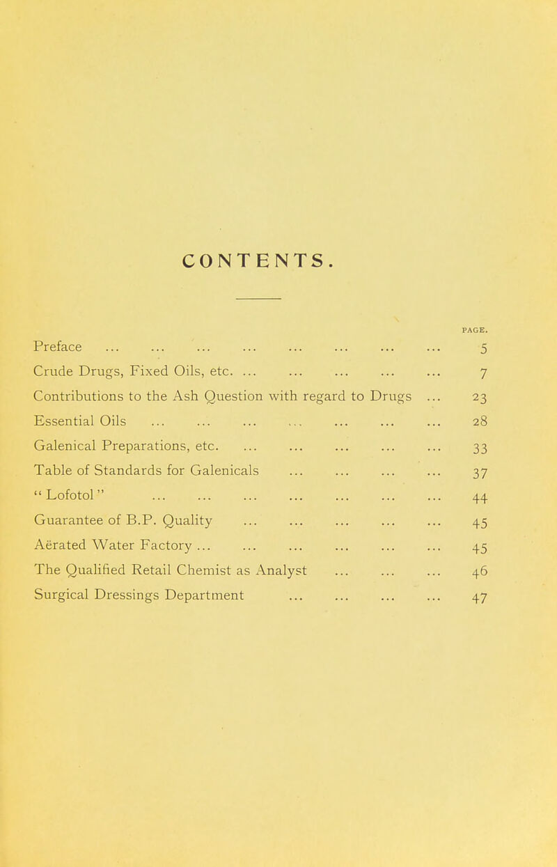 CONTENTS. PAGE. Preface ... ... ... ... ... I^MB ... ... 5 Crude Drugs, Fixed Oils, etc. ... ... ... ... ... 7 Contributions to the Ash Question with regard to Drugs ... 23 Essential Oils ... ... ... ... ... ... ... 28 Galenical Preparations, etc. ... ... ... ... ... 33 Table of Standards for Galenicals ... ... ... ... 37 Lofotol 44 Guarantee of B.P. Quality ... ... ... ... ... 45 Aerated Water Factory ... ... ... ... ... ... 45 The Qualified Retail Chemist as Analyst ... ... ... 46 Surgical Dressings Department ... ... ... ... 47