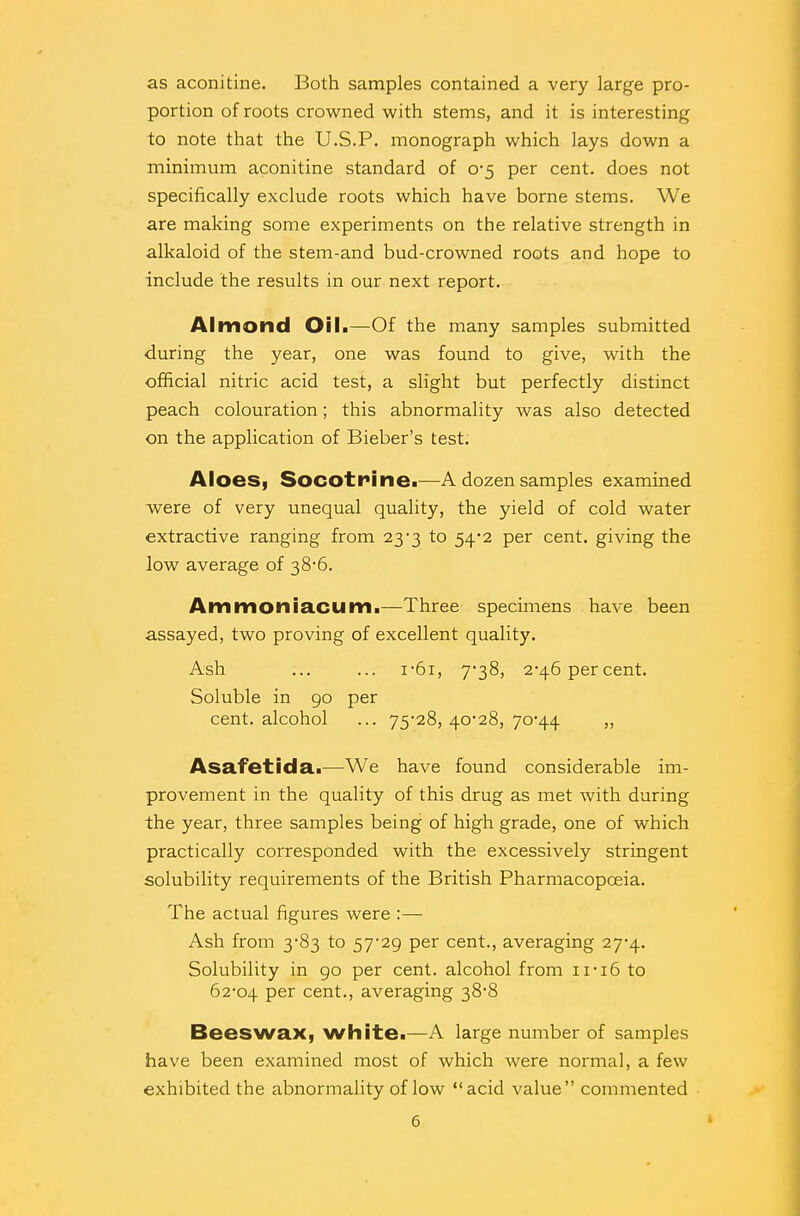 as aconitine. Both samples contained a very large pro- portion of roots crowned with stems, and it is interesting to note that the U.S.P. monograph which lays down a minimum aconitine standard of 0-5 per cent, does not specifically exclude roots which have borne stems. We are making some experiments on the relative strength in alkaloid of the stem-and bud-crowned roots and hope to include the results in our next report. Almond Oil.—Of the many samples submitted during the year, one was found to give, with the official nitric acid test, a slight but perfectly distinct peach colouration; this abnormality was also detected on the application of Bieber's test. Aloes, Socotrine.—A dozen samples examined were of very unequal quality, the yield of cold water extractive ranging from 23-3 to 54*2 per cent, giving the low average of 38-6. Ammoniacum.—Three specimens have been assayed, two proving of excellent quality. Ash ... ... i-6i, 7-38, 2-46 percent. Soluble in 90 per cent, alcohol ... 75*28, 40*28, 70-44 ,, Asafetida.—We have found considerable im- provement in the quality of this drug as met with during the year, three samples being of high grade, one of which practically corresponded with the excessively stringent solubility requirements of the British Pharmacopoeia. The actual figures were :— Ash from 3-83 to 57-29 per cent., averaging 27-4. Solubility in 90 per cent, alcohol from 11-16 to 62-04 Per cent., averaging 38-8 Beeswax, white.—A large number of samples have been examined most of which were normal, a few exhibited the abnormality of low acid value commented