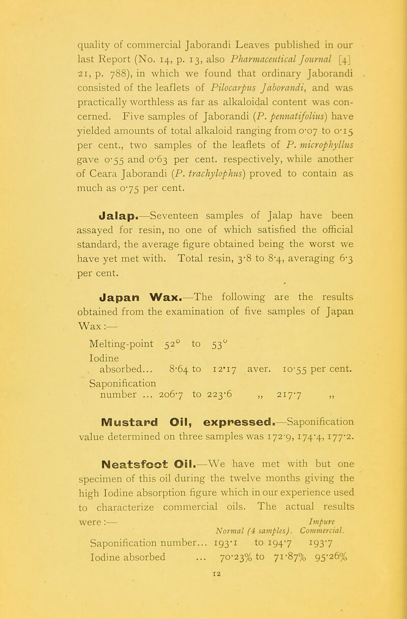 quality of commercial Jaborandi Leaves published in our last Report (No. 14, p. 13, also Pharmaceutical Journal [4J 21, p. 788), in which we found that ordinary Jaborandi consisted of the leaflets of Pilocarpus Jaborandi, and was practically worthless as far as alkaloidal content was con- cerned. Five samples of Jaborandi (P. pennatijolias) have yielded amounts of total alkaloid ranging from 0*07 to 0-15 per cent., two samples of the leaflets of P. microphyllus gave 0-55 and 0-63 per cent, respectively, while another of Ceara Jaborandi (P. tvachylophus) proved to contain as much as 0-75 per cent. Jalap.—Seventeen samples of Jalap have been assayed for resin, no one of which satisfied the official standard, the average figure obtained being the worst we have yet met with. Total resin, 3-8 to 8-4, averaging 6-3 per cent. Japan WaXi—The following are the results obtained from the examination of five samples of Japan Wax :— Melting-point 520 to 530 Iodine absorbed... 8-64 to 12*17 aver. 10-55 per cent. Saponification number ... 2067 to 223-6 ,, 217-7 » Mustard Oil, expressed.—Saponification value determined on three samples was 172-9, 174-4, I772- Neatsfoot Oil.—We have met with but one specimen of this oil during the twelve months giving the high Iodine absorption figure which in our experience used to characterize commercial oils. The actual results were:— Impure Normal (4 samples). Commercial. Saponification number... 193-1 to 194-7 1937 Iodine absorbed ... 70-23% to 71-87% 9526%