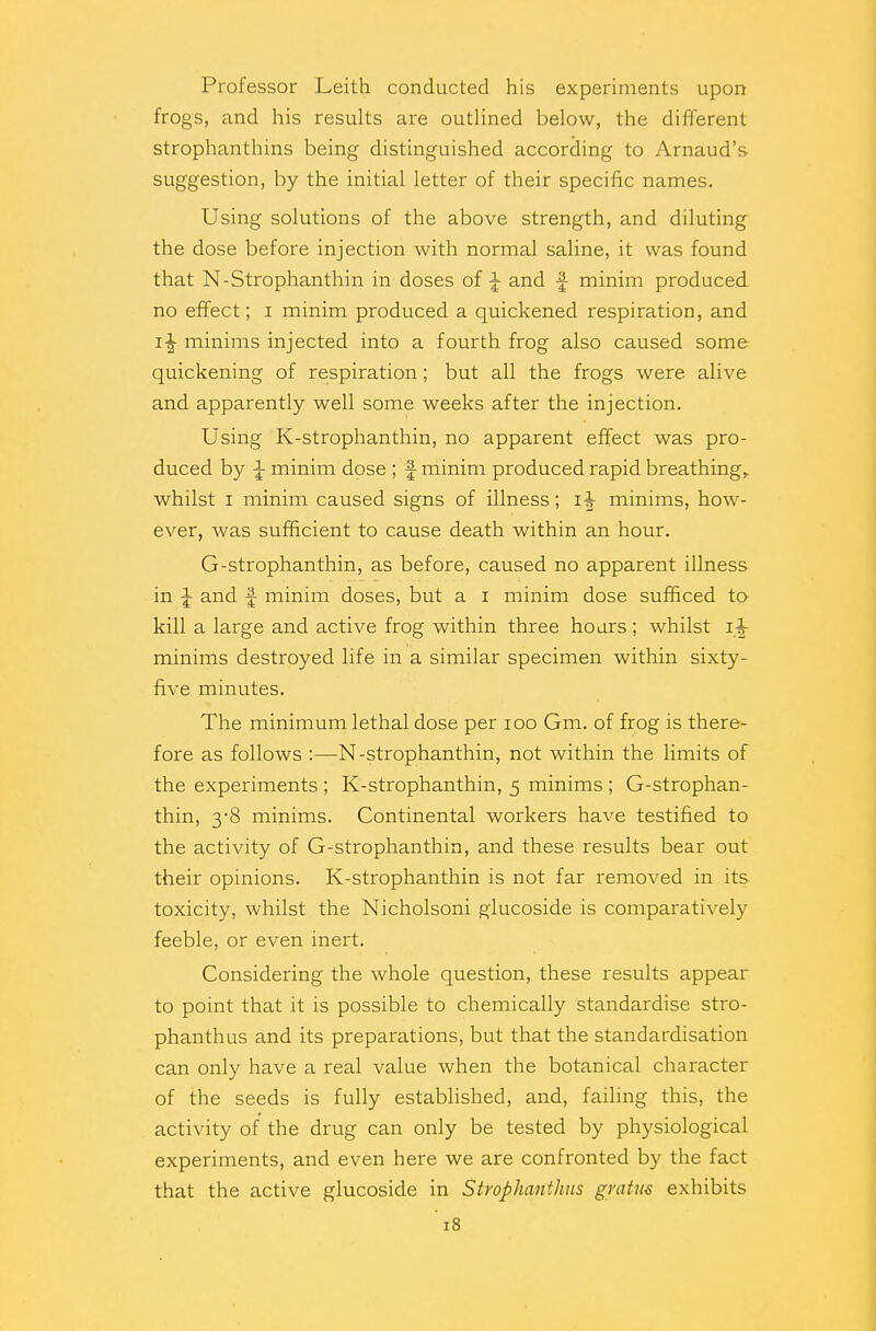 Professor Leith conducted his experiments upon frogs, and his results are outlined below, the different strophanthins being distinguished according to Arnaud's suggestion, by the initial letter of their specific names. Using solutions of the above strength, and diluting the dose before injection with normal saline, it was found that N-Strophanthin in doses of ^ and f minim produced no effect; i minim produced a quickened respiration, and i-J minims injected into a fourth frog also caused some quickening of respiration; but all the frogs were alive and apparently well some weeks after the injection. Using K-strophanthin, no apparent effect was pro- duced by \ minim dose ; f minim produced rapid breathing, whilst i minim caused signs of illness; i\ minims, how- ever, was sufficient to cause death within an hour. G-strophanthin, as before, caused no apparent illness in \ and f minim doses, but a i minim dose sufficed to kill a large and active frog within three hoars; whilst rj- minims destroyed life in a similar specimen within sixty- five minutes. The minimum lethal dose per 100 Gm. of frog is there- fore as follows :—N-strophanthin, not within the limits of the experiments ; K-strophanthin, 5 minims ; G-strophan- thin, 3-8 minims. Continental workers have testified to the activity of G-strophanthin, and these results bear out their opinions. K-strophanthin is not far removed in its toxicity, whilst the Nicholsoni glucoside is comparatively feeble, or even inert. Considering the whole question, these results appear to point that it is possible to chemically standardise stro- phanthus and its preparations, but that the standardisation can only have a real value when the botanical character of the seeds is fully established, and, failing this, the activity of the drug can only be tested by physiological experiments, and even here we are confronted by the fact that the active glucoside in Strophanthus grains exhibits