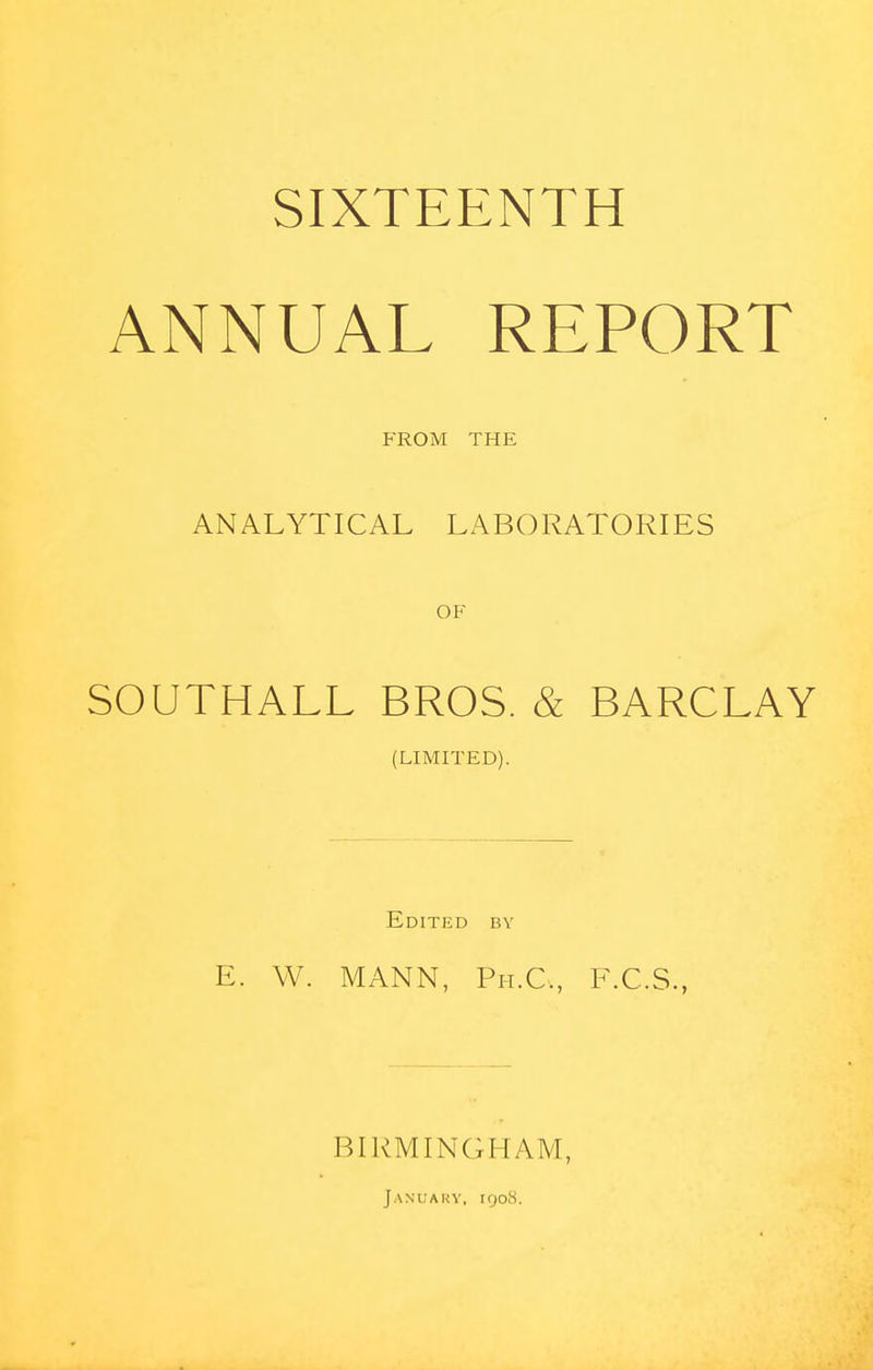 SIXTEENTH ANNUAL REPORT FROM THE ANALYTICAL LABORATORIES OF SOUTHALL BROS. & BARCLAY (LIMITED). Edited by E. W. MANN, Pit.C, F.C.S., BIRMINGHAM, January, 1908.