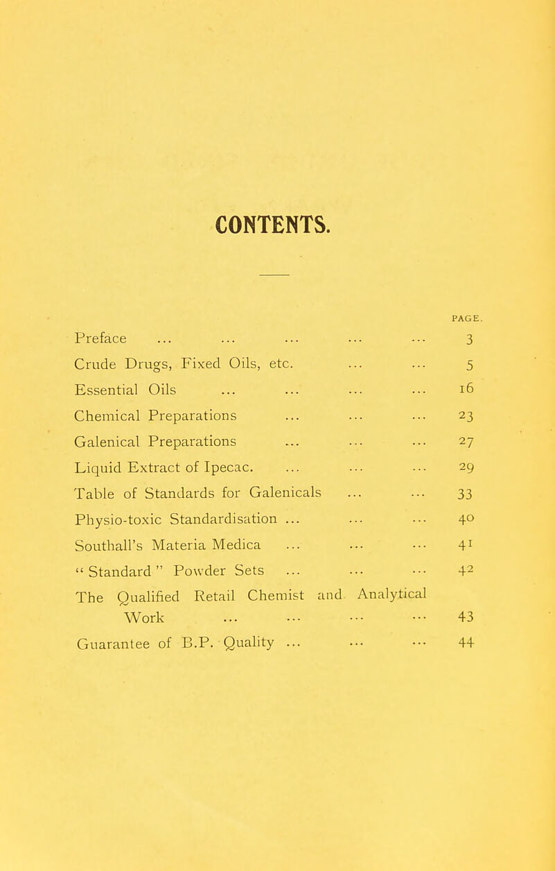 CONTENTS. PAGE. Preface ... ... ... ... ■-- 3 Crude Drugs, Fixed Oils, etc. ... ... 5 Essential Oils ... ... ... ... 16 Chemical Preparations ... ... ... 23 Galenical Preparations ... ... ... 27 Liquid Extract of Ipecac. ... ... ... 29 Table of Standards for Galenicals ... ... 33 Physio-toxic Standardisation ... ... -•• 40 Southall's Materia Medica ... ... ••• 41 Standard Powder Sets ... ... ■•• 42 The Qualified Retail Chemist and Analytical Work ... — •■• ■•• 43 Guarantee of B.P. Quality ... ... -•- 44