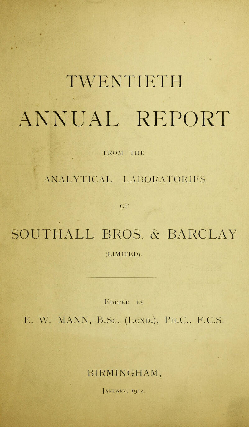 ANNUAL REPORT FROM THE ANALYTICAL LABORATORIES OF SOUTHALL BROS. & BARCLAY (LlMrrEDj. Edited by E. W. MANN, B.Sc. (Lond.), Ph.C, E.C.S. BIRMINGHAM, January, 1912.