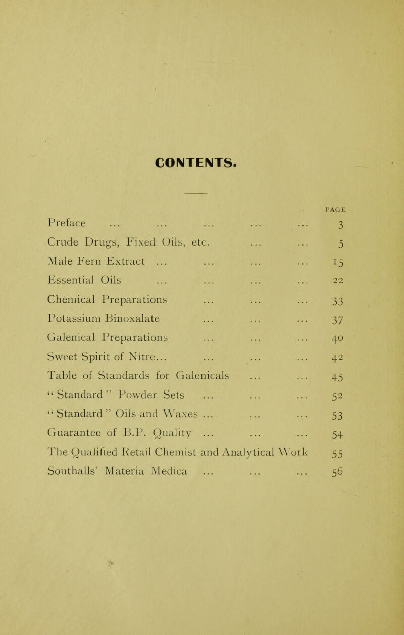 CONTENTS. PAGE Preface ... ... ... ... ... 3 Crude Drugs, Fixed Oils, etc. ... ... 5 Male Fern Extract ... ... ... ... 15 Essential Oils ... ... ... ... 22 Chemical Preparations ... ... ... 33 Potassium Binoxalate ... ... ... 37 Galenical Preparations ... ... ... 40 Sweet Spirit of Nitre... ... ... ... 42 Table of Standards for Galenicals ... ... 45 Standard'' Powder Sets ... ... ... 52  Standard Oils and Waxes ... ... ... 53 Guarantee of Ij.P. Oiiality ... ... ... 54 The Oualilied Retail Chemist and Analytical Work 55 Southalls' Materia Medica ... ... ... 56