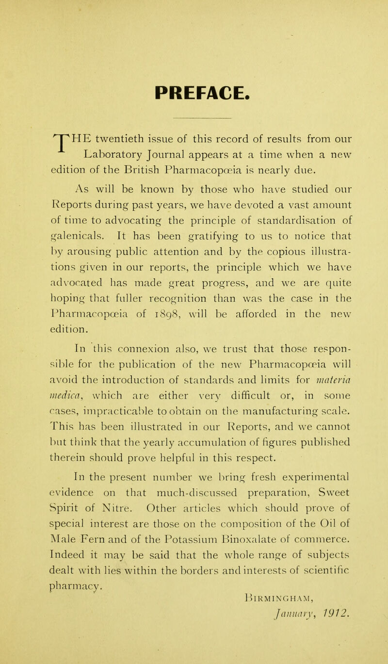 PREFACE '^HE twentieth issue of this record of results from our Laboratory Journal appears at a time when a new edition of the British Pharmacopoeia is nearly due. As will be known by those who have studied our Reports during past years, we have devoted a vast amount of time to advocating the principle of standardisation of galenicals. It has been gratifying to us to notice that by arousing public attention and by the copious illustra- tions given in our reports, the principle which we have advocated has made great progress, and we are quite hoping that fuller recognition than was the case in the Pharmacopoeia of 1898, will be afforded in the new edition. In this connexion also, we trust that those respon- sible for the publication of the new Pharmacoprria will avoid the introduction of standards and limits for niatcria iiiedica, which are either very difficult or, in some cases, impracticable to obtain on the manufacturing scale. This has been illustrated in our Reports, and we cannot but think that the yearly accumidation of figures published therein should prove helpful in this respect. In the present number we bring fresh experimental evidence on that much-discussed preparation, Sweet Spirit of Nitre. Other articles which should prove of special interest are those on the composition of the Oil of Male Fern and of the Potassium Binoxalate of commerce. Indeed it may be said that the whole range of subjects dealt with lies within the borders and interests of scientific pharmacy. Birmingham, Jaiiiuiiy, 1912.