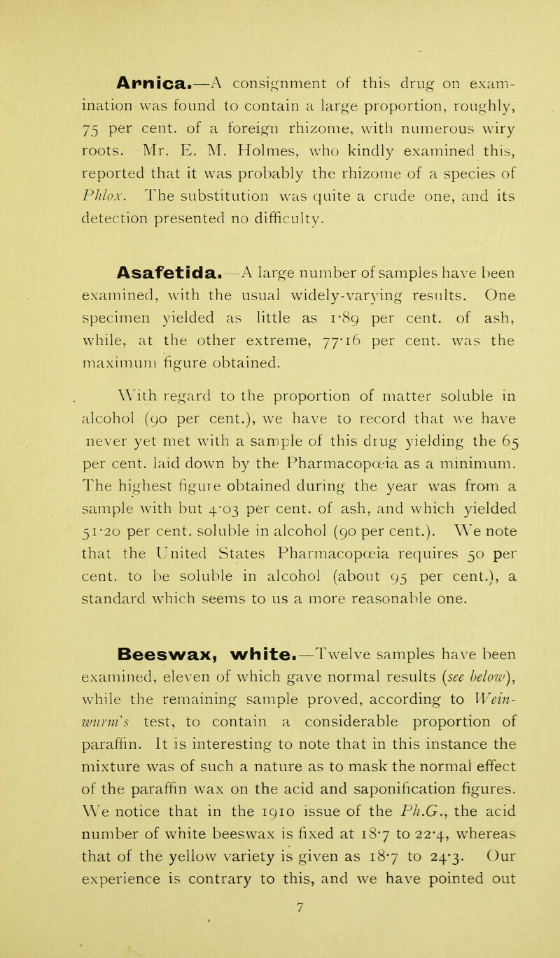 Annica.1—A consif:;nment of this drug on exam- ination was found to contain a large proportion, roughly, 75 per cent, of a foreign rhizome, with numerous wiry roots. Mr. E. M. Holmes, who kindly examined this, reported that it was probably the rhizome of a species of Plilox. The substitution was quite a crude one, and its detection presented no difficulty. Asafetida.—A large number of samples have been examined, with the usual widely-varying results. One specimen yielded as little as 1-89 per cent, of ash, while, at the other extreme, 77*16 per cent, was the maximum figure obtained. With regard to the proportion of matter soluble in alcohol (90 per cent.), we have to record that we have never yet met with a sample of this drug yielding the 65 per cent, laid down by the Pharmacopoeia as a minimum. The highest hgure obtained during the year was from a sample with but 4-03 per cent, of ash, and which yielded 51-20 per cent, soluble in alcohol (90 per cent.). We note that the United States Pharmacopceia requires 50 per cent, to be soluble in alcohol (about 95 per cent.), a standard which seems to us a more reasonable one. Beeswax, white-—Twelve samples have been examined, eleven of which gave normal results [see below), \vhile the remaining sample proved, according to Wein- wuniis test, to contain a considerable proportion of paraffin. It is interesting to note that in this instance the mixture was of such a nature as to mask the normal effect of the paraffin wax on the acid and saponification figures. We notice that in the 1910 issue of the Ph.G., the acid number of white beeswax is fixed at 187 to 22-4, whereas that of the yellow variety is given as 18-7 to 24-3. Our experience is contrary to this, and we have pointed out