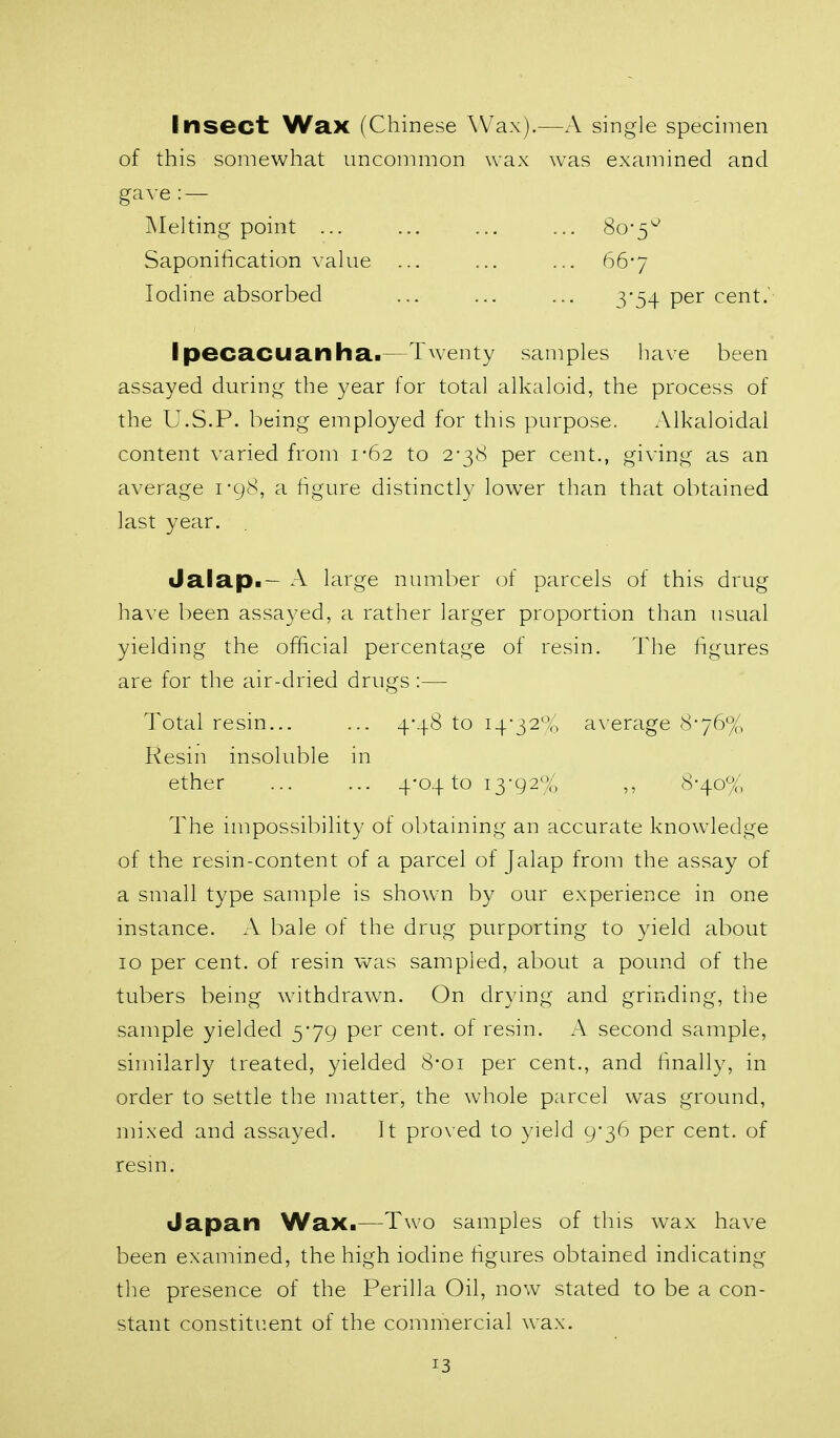 Insect Wax (Chinese Wax).—A single specimen of this somewhat uncommon wax was examined and gave: — jNIelting point ... ... ... ... 80-5'^ Saponification value ... ... ... 66-7 Iodine absorbed ... ... ... 3-54 per cent.' Ipecacuanha.—Twenty samples have been assayed during the year for total alkaloid, the process of the U.S.P. being employed for this purpose. Alkaloidai content varied from 1-62 to 2-38 per cent., giving as an average i-gS, a figure distinctly low^er than that obtained last year. Jalap.- A large number of parcels of this drug have been assayed, a rather larger proportion than usual yielding the official percentage of resin. The figures are for the air-dried drugs:— Total resin... ... 4-48 to i4-32-^, average 8-76% Resin insoluble in ether ... ... 4-04 to 13-92% ,, 8-40% The impossibility of obtaining an accurate knowledge of the resin-content of a parcel of Jalap from the assay of a small type sample is shown by our experience in one instance. A bale of the drug purporting to yield about 10 per cent, of resin was sampled, about a pound of the tubers being withdrawn. On drying and grinding, the sample yielded 5-79 per cent, of resin. A second sample, similarly treated, yielded 8-oi per cent., and finally, in order to settle the matter, the whole parcel was ground, mixed and assayed. It proxed to yield 9-36 per cent, of resin. Japan Wax.—Two samples of this wax have been examined, the high iodine figures obtained indicating the presence of the Perilla Oil, now stated to be a con- stant constituent of the commercial wax.