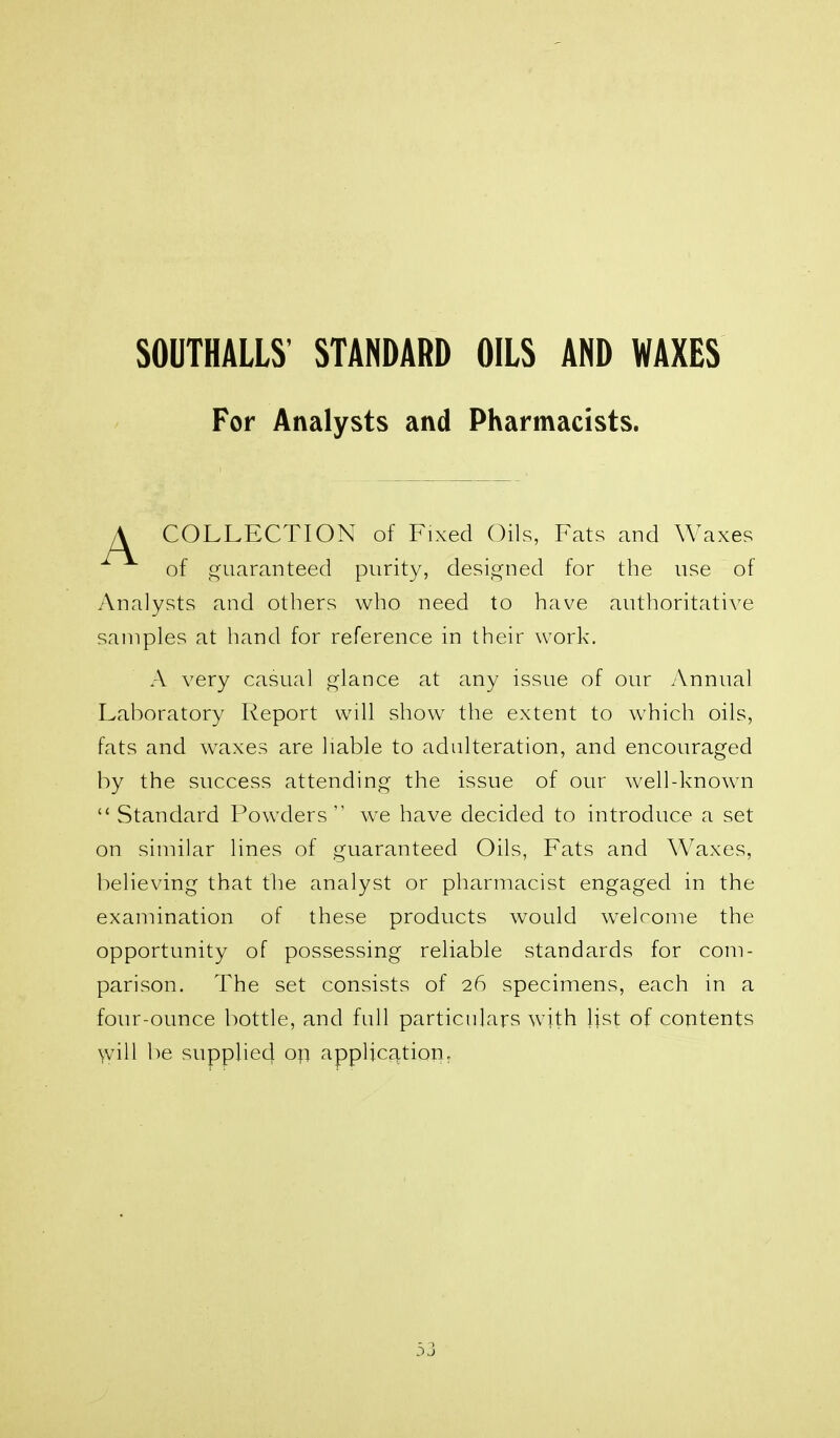 S0UTHALL8' STANDARD OILS AND WAXES For Analysts and Pharmacists. COLLECTION of Fixed Oils, Fats and Waxes of f^uaranteed purity, desi^^ned for the use of Analysts and others who need to have authoritative samples at hand for reference in their work. A very casual glance at any issue of our Annual Laboratory Report will show the extent to which oils, fats and waxes are liable to adulteration, and encouraged by the success attending the issue of our welhknown  Standard Powders we have decided to introduce a set on similar lines of guaranteed Oils, Fats and Waxes, believing that the analyst or pharmacist engaged in the examination of these products would welcome the opportunity of possessing reliable standards for com- parison. The set consists of 26 specimens, each in a four-ounce bottle, and full particulars with Ijst of contents will be supplied op application.