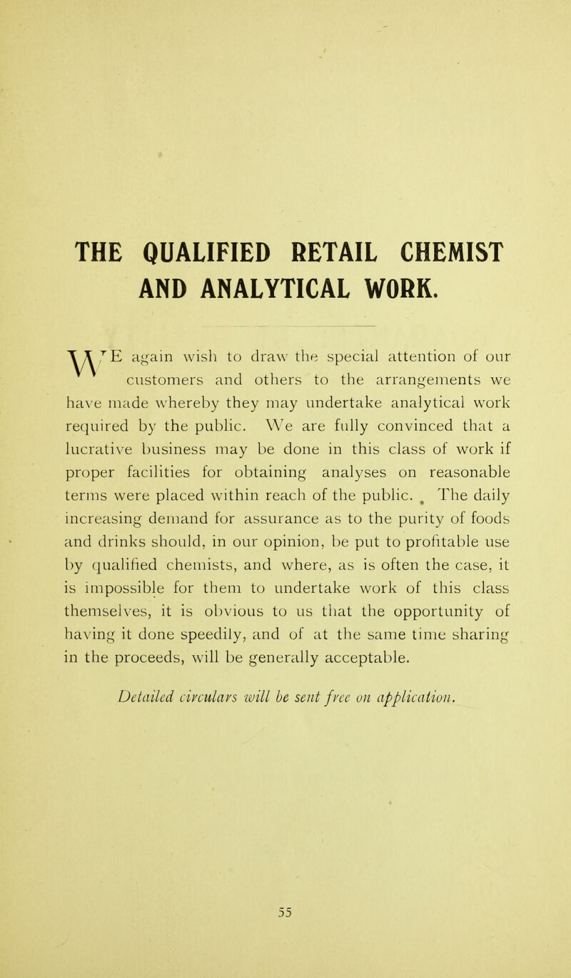 THE QUALIFIED RETAIL CHEMIST AND ANALYTICAL WORK. a<^^ain wish to draw the special attention of our customers and others to the arrangements we have made whereby they may undertake analytical work required by the public. We are fully convinced that a lucrative business may be done in this class of work if proper facilities for obtaining analyses on reasonable terms were placed within reach of the public. , The daily mcreasing demand for assurance as to the purity of foods and drinks should, in our opinion, be put to profitable use by qualiiied chemists, and where, as is often the case, it is mipossible for them to undertake work of this class themselves, it is obvious to us that the opportunity of having it done speedily, and of at the same tmie sharing in the proceeds, will be generally acceptable. Detailed civculavs will be sent fvcc uii application.