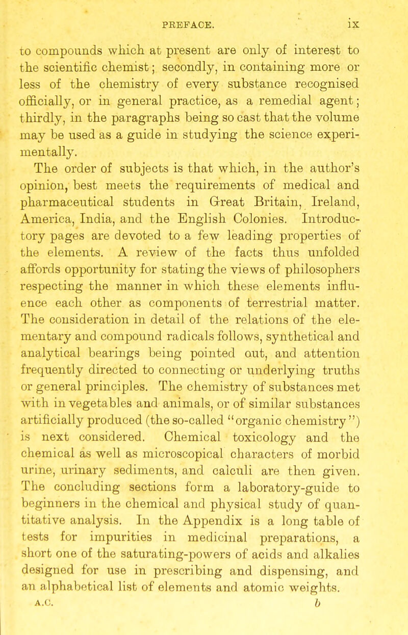 to compounds which at present are only of interest to the scientific chemist; secondly, in containing more or less of the chemistry of every substance recognised officially, or in general practice, as a remedial agent; thirdly, in the paragraphs being so cast that the volume may be used as a guide in studying the science experi- mentally. The order of subjects is that which, in the author's opinion, best meets the requirements of medical and pharmaceutical students in Great Britain, Ireland, America, India, and the English Colonies. Introduc- tory pages are devoted to a few leading properties of the elements. A review of the facts thus unfolded affords opportunity for stating the views of philosophers respecting the manner in which these elements influ- ence each other as components of terrestrial matter. The consideration in detail of the relations of the ele- mentary and compound radicals follows, synthetical and analytical bearings being pointed out, and attention frequently directed to connecting or underlying truths or general principles. The chemistry of siTbstances met with in vegetables and animals, or of similar substances artificially produced (the so-called organic chemistry ) is next considered. Chemical toxicology and the chemical as well as microscopical characters of morbid urine, urinary sediments, and calculi are then given. The concluding sections form a laboratory-guide to beginners in the chemical and physical study of quan- titative analysis. In the Appendix is a long table of tests for impurities in medicinal preparations, a short one of the saturating-powers of acids and alkalies designed for use in prescribing and dispensing, and an alphabetical list of elements and atomic weights. a.c. b