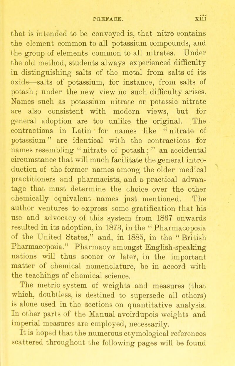 that is intended to be conveyed is, that nitre contains the element common to all potassium compounds, and the group of elements common to all nitrates. Under the old method, students always experienced difficulty in distinguishing salts of the metal from salts of its oxide—salts of potassium, for instance, from salts of potash ; under the new view no such difficulty arises. Names such as potassium nitrate or potassic nitrate are also consistent with modern views, but for general adoption are too unlike the original. The contractions in Latin for names like  nitrate of potassium are identical with the contractions for names resembling  nitrate of potash ;  an accidental circumstance that will much facilitate the general intro- duction of the former names among the older medical practitioners and pharmacists, and a practical advan- tage that must determine the choice over the other chemically equivalent names just mentioned. The author ventures to express some gratification that his use and advocacy of this system from 1867 onwards resulted in its adoption, in 1873, in the  Pharmacopoeia of the United States, and, in 1885, in the  British Pharmacopoeia. Pharmacy amongst English-speaking nations will thus sooner or later, in the important matter of chemical nomenclature, be in accord with the teachings of chemical science. The metric system of weights and measures (that which, doubtless, is destined to supersede all others) is alone used in the sections on quantitative analysis. In other parts of the Manual avoirdupois weights and imperial measures are employed, necessarily. It is hoped that the numerous etymological references scattered throughout the following pages will be found