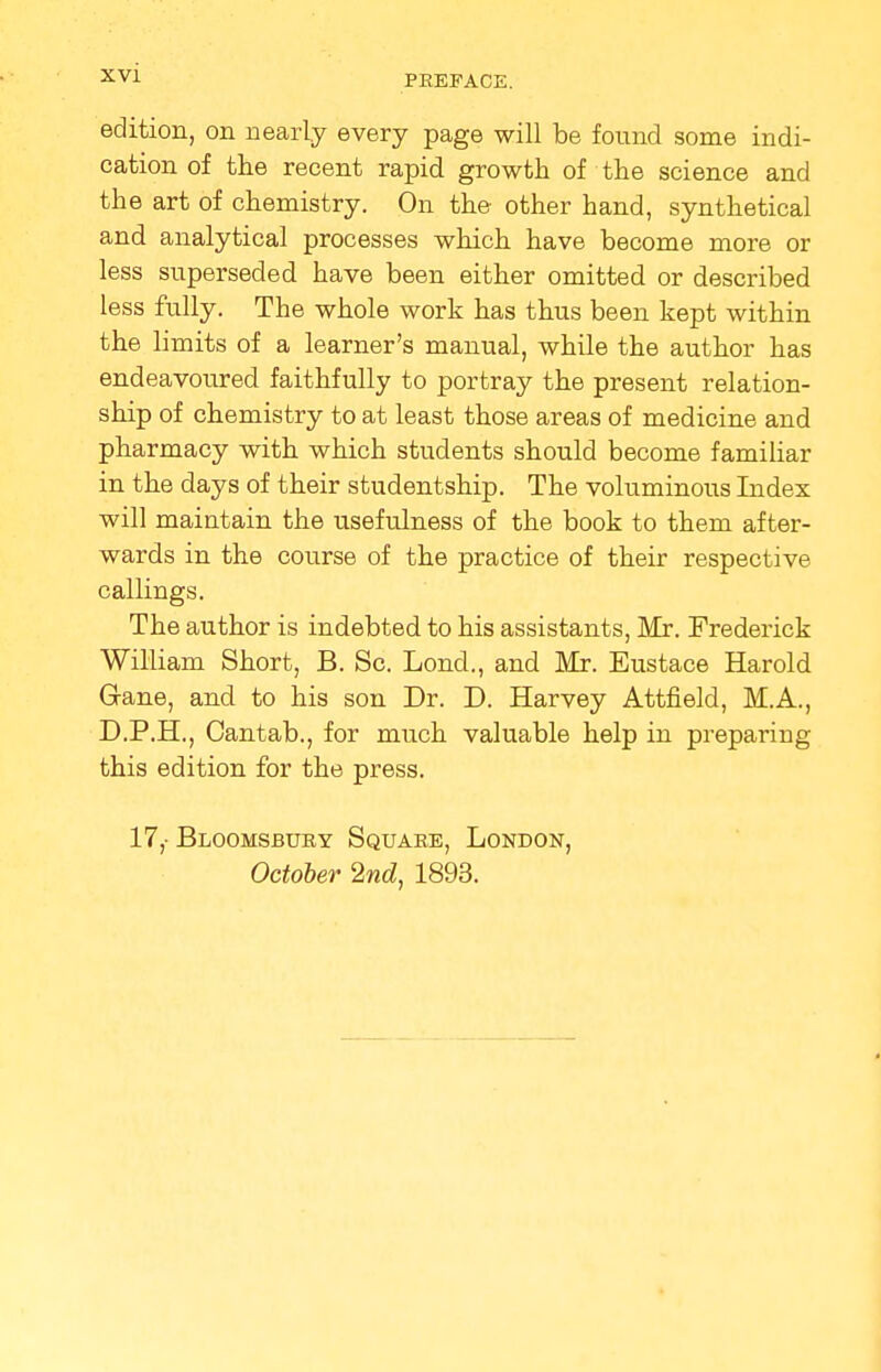 PREFACE. edition, on nearly every page will be found some indi- cation of the recent rapid growth of the science and the art of chemistry. On the other hand, synthetical and analytical processes which have become more or less superseded have been either omitted or described less fully. The whole work has thus been kept within the limits of a learner's manual, while the author has endeavoured faithfully to portray the present relation- ship of chemistry to at least those areas of medicine and pharmacy with which students should become familiar in the days of their studentship. The voluminous Index will maintain the usefulness of the book to them after- wards in the course of the practice of their respective callings. The author is indebted to his assistants, Mr. Frederick William Short, B. Sc. Lond., and Mr. Eustace Harold Gane, and to his son Dr. D. Harvey Attfield, M.A., D.P.H., Cantab., for much valuable help in preparing this edition for the press. 17,- Bloomsbury Square, London, October 2nd, 1893.