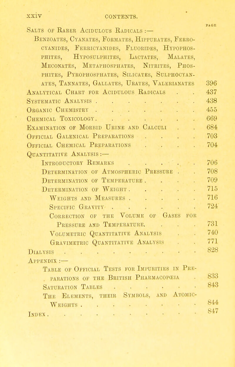 Salts of Raker Acidulous Radicals :— Benzoates, Cyanates, Formates, Hippurates, Ferro- CYANIDES, FeRRICYANIDES, FLUORIDES, HyPOPHOS- phites, Hyposulphites, Lactates, Malates, Meconates, Metaphosphates, Nitrites, Phos- phites, Pyrophosphates, Silicates, Sulphocyan- ates, Tannates, Gallates, Urates, Valerianates Analytical Chart for Acidulous Radicals Systematic Analysis Organic Chemistry Chemical Toxicology Examination of Morbid Urine and Calculi Official Galenical Preparations Official Chemical Preparations Quantitative Analysis :— Introductory Remarks Determination of Atmospheric Pressure Determination of Temperature . Determination of Weight . Weights and Measures . Specific Gravity .... Correction of the Volume of Gases for Pressure and Temperature. Volumetric Quantitative Analysis Gravimetric Quantitative Analysis Dialysis Appendix :— Table of Official Tests for Impurities in Pre- parations of the British Pharmacopoeia Saturation Tables The Elements, their Symbols, and Atomic- Weights Index 396 437 438 455 669 684 703 704 706 708 709 715 716 724 731 740 771 828 833 843 844 S47