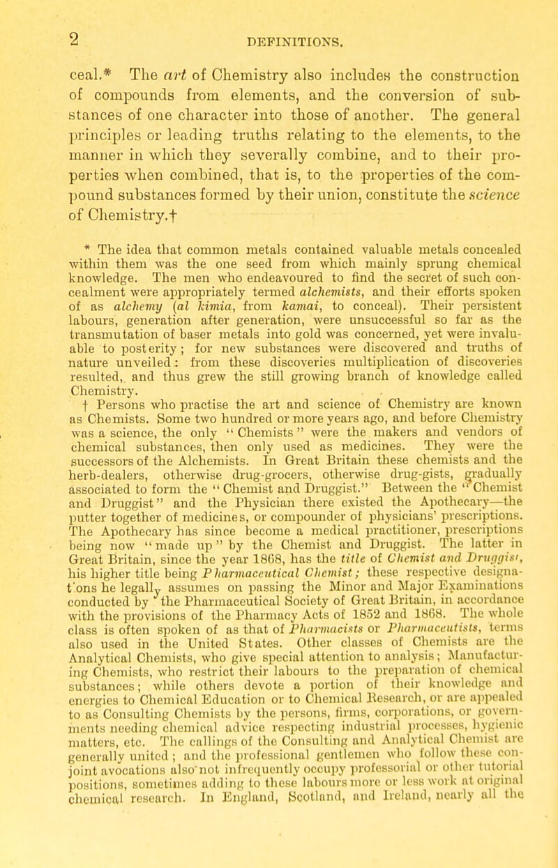 DEFINITIONS. ceal,* The art of Chemistry also includes the construction of compounds from elements, and the conversion of sub- stances of one character into those of another. The general principles or leading truths relating to the elements, to the manner in which they severally combine, and to their pro- perties when combined, that is, to the properties of the com- pound substances formed by their union, constitute the science of Chemistry.f * The idea that common metals contained valuable metals concealed within them was the one seed from which mainly sprung chemical knowledge. The men who endeavoured to find the secret of such con- cealment were appropriately termed alchemists, and their efforts spoken of as alchemy (al kimia, from kamai, to conceal). Their persistent labours, generation after generation, were unsuccessful so far as the transmutation of baser metals into gold was concerned, yet were invalu- able to post erity; for new substances were discovered and truths of nature unveiled: from these discoveries multiplication of discoveries resulted, and thus grew the still growing branch of knowledge called Chemistry. f Persons who practise the art and science of Chemistry are known as Chemists. Some two hundred or more years ago, and before Chemistry was a science, the only  Chemists  were the makers and vendors of chemical substances, then only used as medicines. They were the successors of the Alchemists. In Great Britain these chemists and the herb-dealers, otherwise drug-grocers, otherwise drug-gists, gradually associated to form the  Chemist and Druggist. Between the  Chemist and Druggist and the Physician there existed the Apothecary—the putter together of medicines, or compounder of physicians' prescriptions. The Apothecary has since become a medical practitioner, prescriptions being now  made up  by the Chemist and Druggist. The latter in Great Britain, since the year 1868, has the title of Chemist and Dmrigisi, his higher title being Pharmaceutical Chemist; these respective designa- t'ons he legally assumes on passing the Minor and Major Examinations conducted by the Pharmaceutical Society of Great Britain, in accordance with the provisions of the Pharmacy Acts of 1852 and 18G8. The whole class is often spoken of as that of Pharmacists or Pharmaceutists, terms also used in the United States. Other classes of Chemists are the Analytical Chemists, who give special attention to analysis; Manufactur- ing Chemists, who restrict their labours to the preparation of chemical substances; while others devote a portion of their knowledge and energies to Chemical Education or to Chemical Besearch, or are appealed to as Consulting Chemists by the persons, firms, corporations, or govern- ments needing chemical advice respecting industrial processes, hygienic matters, etc. The callings of the Consulting and Analytical Chemist nre generally united ; and the professional gentlemen who follow these con- joint avocations also'not infrequently occupy professorial or other tutorial positions, sometimes adding to these labours more or less work at original chemical research. In England, Scotland, and Ireland, nearly all the