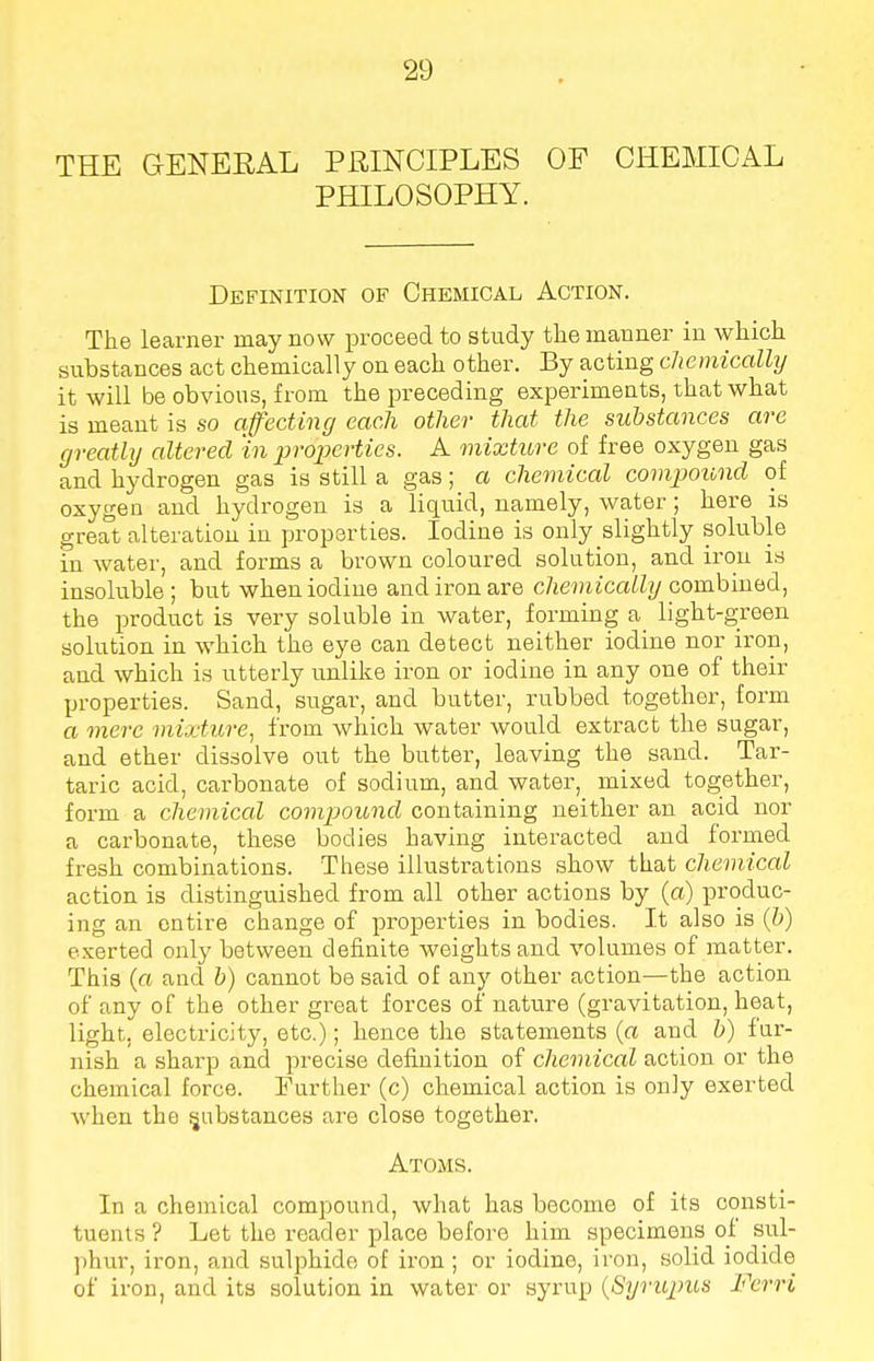 THE GENERAL PRINCIPLES OF CHEMICAL PHILOSOPHY. Definition op Chemical Action. The learner may now proceed to study the manner in which substances act chemically on each other. By acting chemically it will be obvious, from the preceding experiments, that what is meant is so affecting each other that the substances are greatly altered in properties. A mixture of free oxygen gas and hydrogen gas is still a gas; a chemical compound of oxygen and hydrogen is a liquid, namely, water; here is great alteration in properties. Iodine is only slightly soluble in water, and forms a brown coloured solution, and iron is insoluble ; but wheniodiue and iron are chemically combined, the product is very soluble in water, forming a light-green solution in which the eye can detect neither iodine nor iron, and which is utterly unlike iron or iodine in any one of their properties. Sand, sugar, and butter, rubbed together, form a mere mixture, from which water would extract the sugar, and ether dissolve out the butter, leaving the sand. Tar- taric acid, carbonate of sodium, and water, mixed together, form a chemical compound containing neither an acid nor a carbonate, these bodies having interacted and formed fresh combinations. These illustrations show that chemical action is distinguished from all other actions by (a) produc- ing an entire change of properties in bodies. It also is (b) exerted only between definite weights and volumes of matter. This (a and b) cannot be said of any other action—the action of any of the other great forces of nature (gravitation, heat, light, electricity, etc.); hence the statements (a and b) fur- nish a sharp and precise definition of chemical action or the chemical force. Further (c) chemical action is only exerted when the substances are close together. Atoms. In a chemical compound, what has become of its consti- tuents ? Let the reader place before him specimens of sul- phur, iron, and sulphide of iron ; or iodine, iron, solid iodide of iron, and its solution in water or syrup (Syrupus Ferri