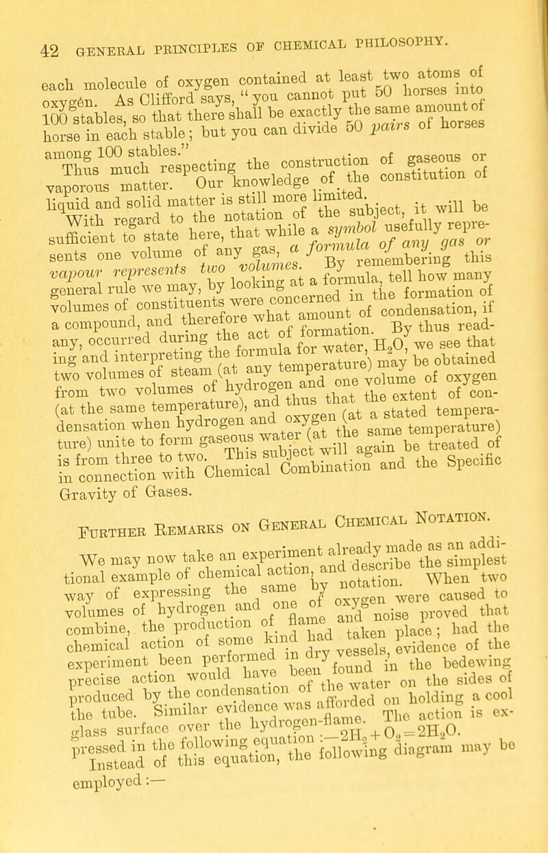 each molecule of oxygen contained at least two ato,s of oxygen As Clifford says,  you cannot put 50 horses into liquid and solid matter is stil more limited With regard to the notation of the subject, it wu u seSettTaUte he™, that while a ^ aenta ene vetae °f aey £ « ti£ ropottr represents two volumes, gy R h general rule we may, hy looking at a^omnla, te ™ % flumes ^^^^^^^^^ if a compound, and therefore what amount ^ any, occurred during the act of *°^ttoii. y inland interpreting ^ .fo™^e7a^)Xy be obtained two volumes of steam C^JT£done volume of oxygen from two volumes of hycliogen^anu u , f (at the same temperature), and thus ^at the extent oi densation when hydrogen and oxygen (at ajrtatt* P ture) unite to form gaseous wat 6be t}.eated of Gravity of Gases. Further Remarks on General Chemical Notation. We may now take an expe^^^t^ tional example of chemical action and de^be way of expressing the same by caused to volumes of hydrogen and one of oxy en^ we ^ combine, the production of J^a£ken had the chemical action of some kind had taie 1 ^ q{ the experiment been Panned in di y vessels ^ precise action would have beenthe sidetf 0f produced by the.condensation of the J^tei o ?he tube. Similar ^TlZL ^me The action is ex- glass surface over the hydioge Q 2H a jessed in the following .^^S^gWat may be Instead of this equation, the louown g employed:—