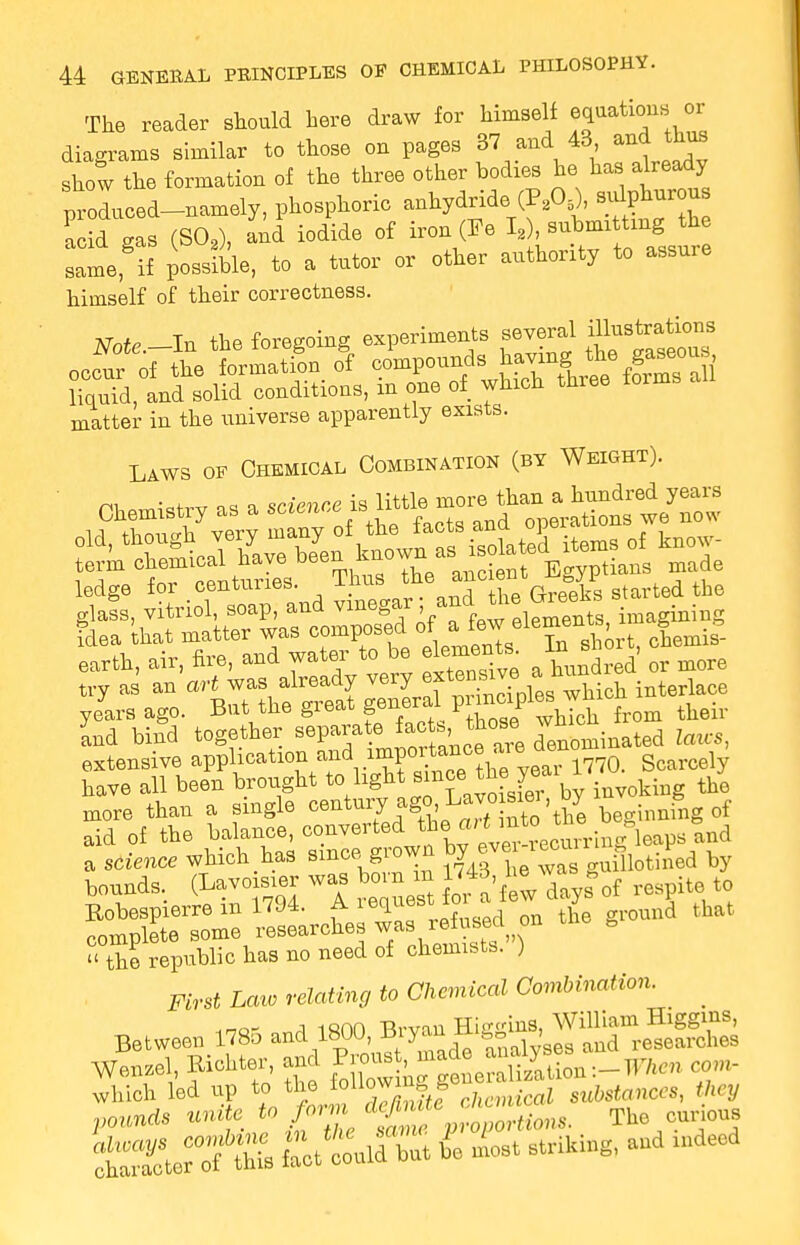 The reader should here draw for himself equatiom. or diagrams similar to those on pages 37 and 43 and thus show the formation of the three other bodies he has already proLed-namely, phosphoric anhydride (P,06), Borons acid gas (SO,), and iodide of iron (Fe I2), submitting the samefif possible, to a tutor or other authority to assure himself of their correctness. Nntr In the foregoing experiments several illustrations matter in the universe apparently exists. Laws of Chemical Combination (by Weight). ' Chemistry as a ^**^J%£^^ old, ^^^^i^SlfcS items of know- term c^^aLtLs Thus the ancient Egyptians made ledge for centuries. xiius> the Greeks started the glats, vitriol, soap, and vinegar and the toe** klea that matter was composed of a few elementB g * earth, air, fire, and water to be element^ I.^ shoit, c try as an art was already very ex tensive ahuna yelrs ago. But the great general pi mcipl« ^ and bind together separate fact.those wui extensive application and importan°e are ^no have all been brought toflight since.the^ai ^ ^ m0re than a single century ago,:Lavo , by 1 ^ f aid of the balance, convertedJ*^^^^^psloA a science which has since grown ^^J^ by hounds, (Lavoisier was born m ^^Tayfof respite to £5ST£S rl9seaiie Sas refused pn the ground that  the republic has no need of chemists. ) First Law relating to Chemical Combination. .r,o- a isnn TWin Hi-<rins, William Higgins, Between 178a ^^^m-Jt* analyses and researches Wenzel Richter and ^^f^S.^-When con, which led up to the allowing, g % substonCcs, they pounds unite to form defi c ^ The curious £ fTot tildZt 4 most striking, and .deed