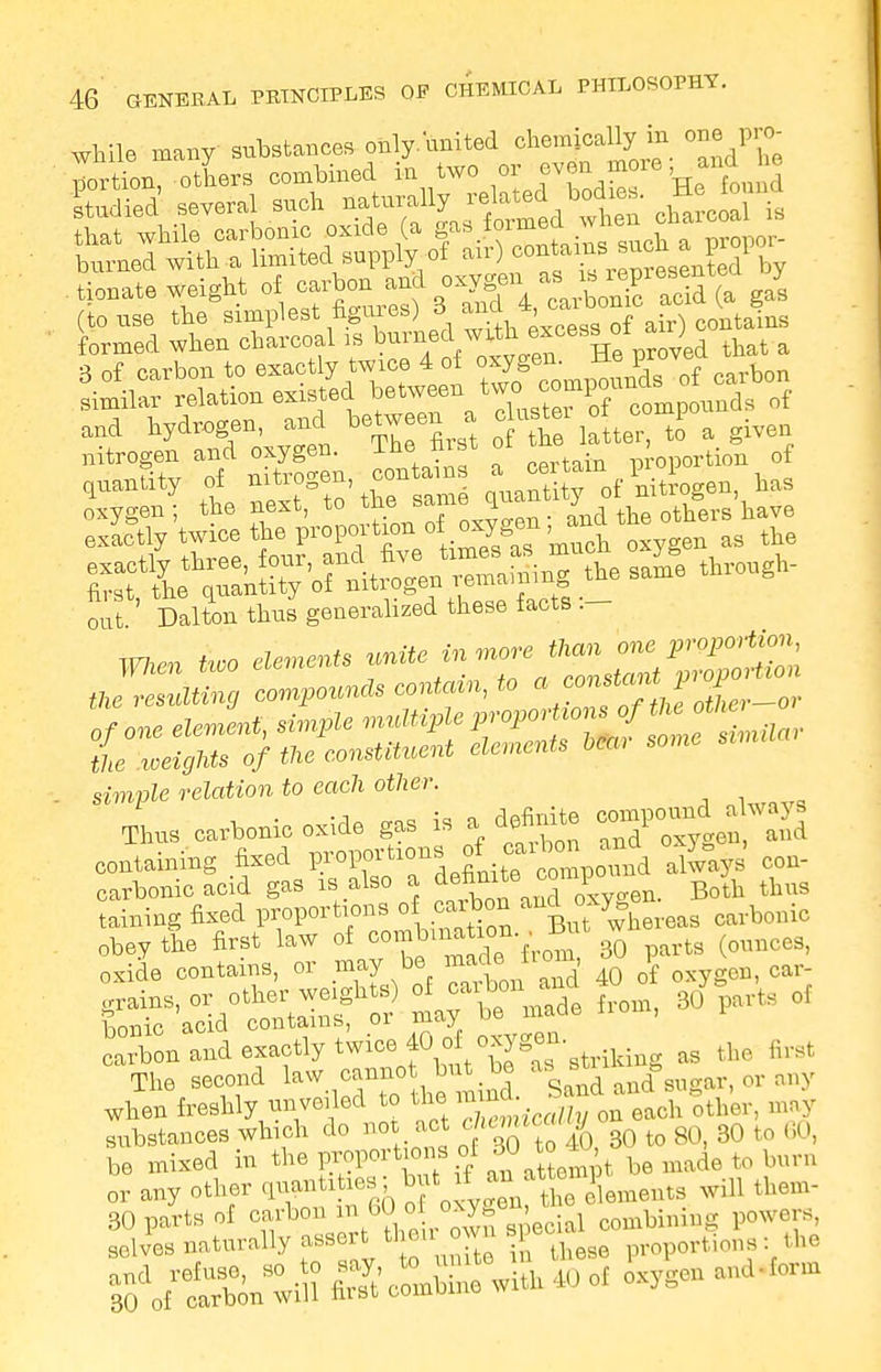 while many substances only/united chemically in one pro- portion, others combined in two or even moie nd « donate weight of carbon and oxygen aagl (to use the simplest figures) 8. ^,4'^°°S\ir) Stains formed when charcoal is ^™Jfw0^°68^ proved that a 3 nf carbon to exactly twice 4 ot oxygen, a , si^reTation exisfd ^^J^St^^ and hydrogen, and between a c ustei of ooxnp ^ nitrogen and oxygen. The first ot tne , q£ quantity of nitrogen contains a ^mof ^^gen has Oxygen; the next, to ^me0^^d°t£ othWhave exactly =.theF^^U oxygen as the ^X^&itrogen remaining the same through- out Dalton thus generalized these facts Wien Uoo element unite in ^2 the resulting compounds contain, to * f^^jXr-or of one element, simple ^^^f^^^to simple retatfon to each other. Thus carbonic oxide gas is a definite <^^^ containing fixed J?osf^^^^ always con- carbonic acid gas is also a de&ute^ompo ^ ^ taining fixed proportions d! carbon and oxy« i^Sra ffJK5« S» and exactly twice 40 o oxygon M t„„ tot The second law eanno* m tad Sandamfstrgar, ov any when freshly nnvoiled to the mmta o ^stances which do not act *mtc«^ to 8Q be mi»d in the proper tone ol w to to lmni „r any other 'i^^f0%^nelements will them- 0S«nwiS SclSnewfrh 40 oi ,Usc„
