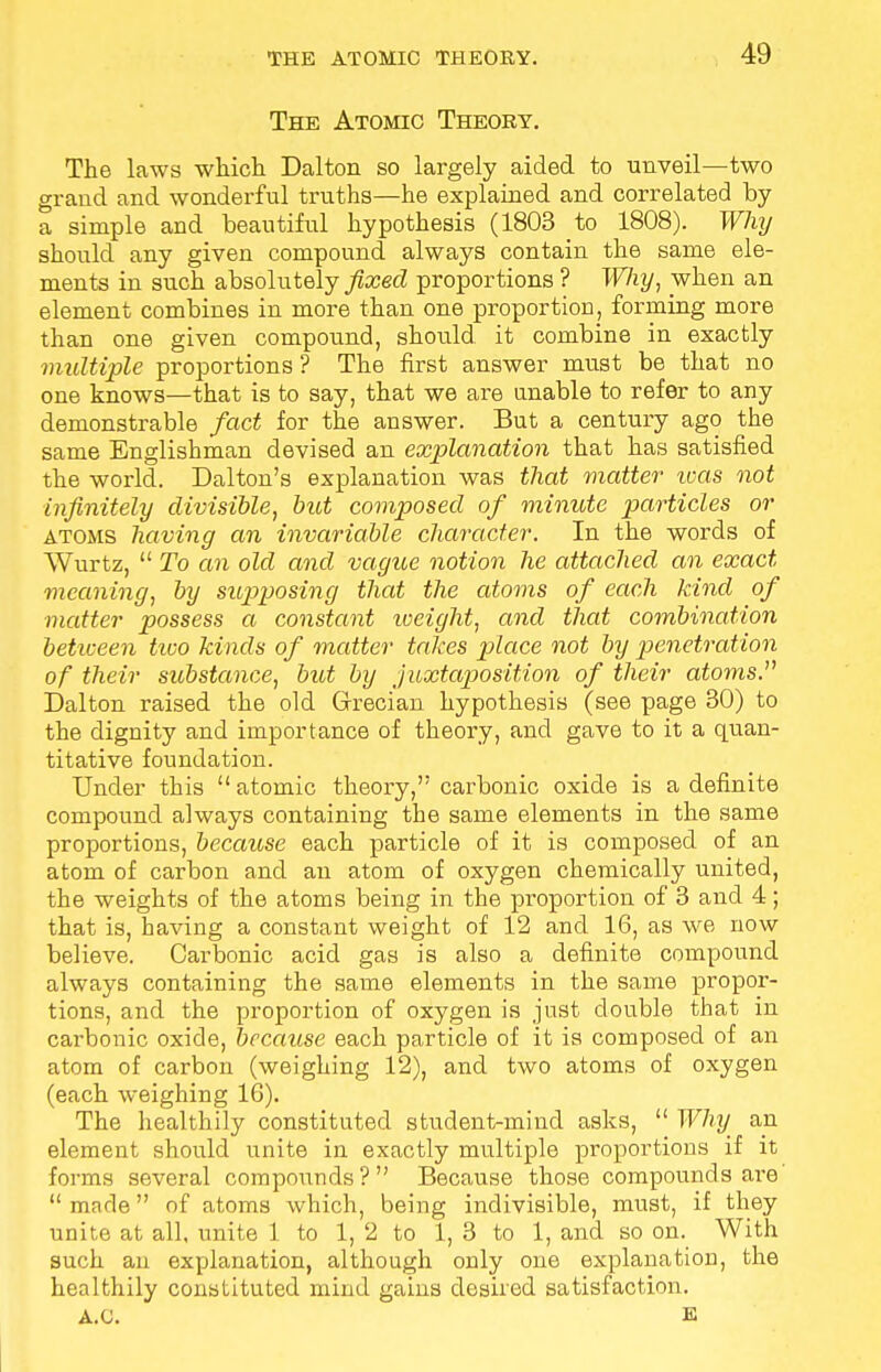 The Atomic Theory. The laws which Dalton so largely aided to unveil—two grand and wonderful truths—he explained and correlated by a simple and beautiful hypothesis (1803 to 1808). Why should any given compound always contain the same ele- ments in such absolutely fixed proportions ? Why, when an element combines in more than one proportion, forming more than one given compound, should it combine in exactly multiple proportions ? The first answer must be that no one knows—that is to say, that we are unable to refer to any demonstrable fact for the answer. But a century ago the same Englishman devised an explanation that has satisfied the world. Dalton's explanation was that matter teas not infinitely divisible, but composed of minute particles or atoms having an invariable character. In the words of Wurtz,  To an old and vague notion he attached an exact meaning, by supposing that the atoms of each kind of matter possess a constant iveight, and that combination between tico kinds of matter takes place not by penetration of their substance, but by juxtaposition of their atoms. Dalton raised the old Grecian hypothesis (see page 30) to the dignity and importance of theory, and gave to it a quan- titative foundation. Under this atomic theory,''carbonic oxide is a definite compound always containing the same elements in the same proportions, because each particle of it is composed of an atom of carbon and an atom of oxygen chemically united, the weights of the atoms being in the proportion of 3 and 4; that is, having a constant weight of 12 and 16, as we now believe. Carbonic acid gas is also a definite compound always containing the same elements in the same propor- tions, and the proportion of oxygen is just double that in carbonic oxide, because each particle of it is composed of an atom of carbon (weighing 12), and two atoms of oxygen (each weighing 1G). The healthily constituted student-mind asks,  Why an element should unite in exactly multiple proportions if it forms several compounds? Because those compounds are made of atoms which, being indivisible, must, if they unite at all, unite 1 to 1, 2 to 1, 3 to 1, and so on. With such an explanation, although only one explanation, the healthily constituted mind gains desired satisfaction. A.C. E