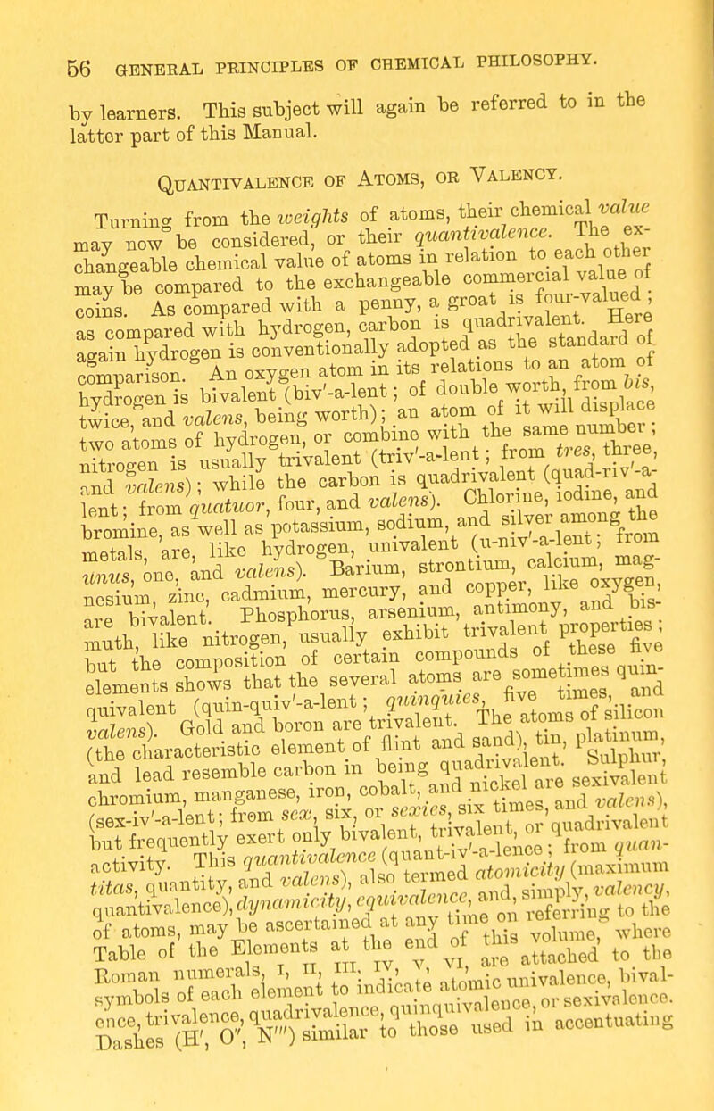 by learners. This subject will again be referred to in the latter part of this Manual. QUANTIVALENCE OF ATOMS, OR VALENCY. Turning from the weights of atoms, their chemicaWtte may now be consideredf or their quantivalence. The> ex- changeable chemical value of atoms in relation to each other may le compared to the exchangeable ^^^d°f. coins. As compared with a penny, a groat is four-valued as compared with hydrogen, carbon « a^ain hvdrogen is conventionally adopted as the standaia 01 cfmnarfson An oxygen atom in its relations to an atom of hyTgenis bivalenf(biv'-a-lent; of do twice,&and valens, being worth); an atom of 1^^laoe two atoms of hydrogen, or combine with ^ nitrogen is usually trivalent (W-a-lent, ™™ »**> 1^ nr.fl valens) ■ while the carbon is quadrivalent (quad-nv a £?t: tZguatuor, four, and valens). Chlorine, iodine and Sine, as'well as'potassium, sodium, and ^ ^ ^ mAtnk are like hydrogen, univalent (u-niv -a-lent, irom nesiuni zinc, cadmium, mercury, and coppei, line ?™ Mvalent Phosphorus, arsenium, antimony, and bis- Sth™niJgen usually exhibit tab.eat propertms w the comnosition of certain compounds of these mo I IS that the several atoms are somataea qum^ bivalent (quin-quiv'-a-lent; ?.«5«cS five J™ =■ ^ .Una). Gold and boron ^ tavatont. The « titas, quantity, and miens), also w™» , . , «jfency, q„antivatonce),dJ/nam.c.tj,,«tw«fef£^Bg to the of atoms, may be ascertained at any toe cm •«<> - Table of the Eemeu to a the end o ^jo^, to ^=s ofSeie^ to indicole