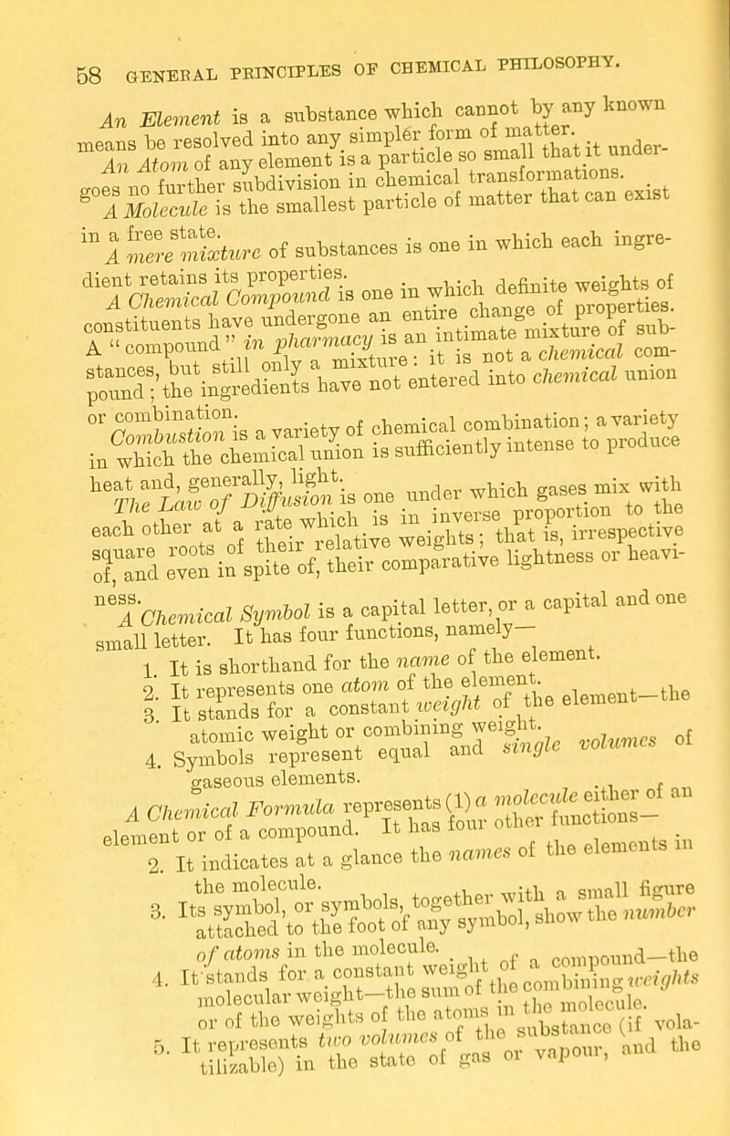 An Element is a substance which cannot by any known means be resolved into any simpler form of matter. An Atom of any element is a particle so small that it under gofs^ no further subdivision in chemica ^^ZtZ'e^st g A Molecule is the smallest particle of mattei that can exist 'ml mele mature of substances is one in which each ingre- ^^SSaaS^iB one in which definite weights of JltZtTlL undergone n^^^&gffiSt A compound^^^^^^^^ C°m 1-™^into chemical union J£*Ji a/a £wS is ^ XSd eC^n%W;^compa8rati;e lightness or heavi- ™A Chemical Symbol is a capital letter or a capital and one small letter. It has four functions, namely- 1 It is shorthand for the name of the element. i It represents one atom of the element he 3 It stands for a constant weight of the element atomic weight or combining weight. 4. Symbols represent equal and single volumes gaseous elements. plpment or of a compound. It nas ioui T It Miches at a glaaee tie name, of the elements B