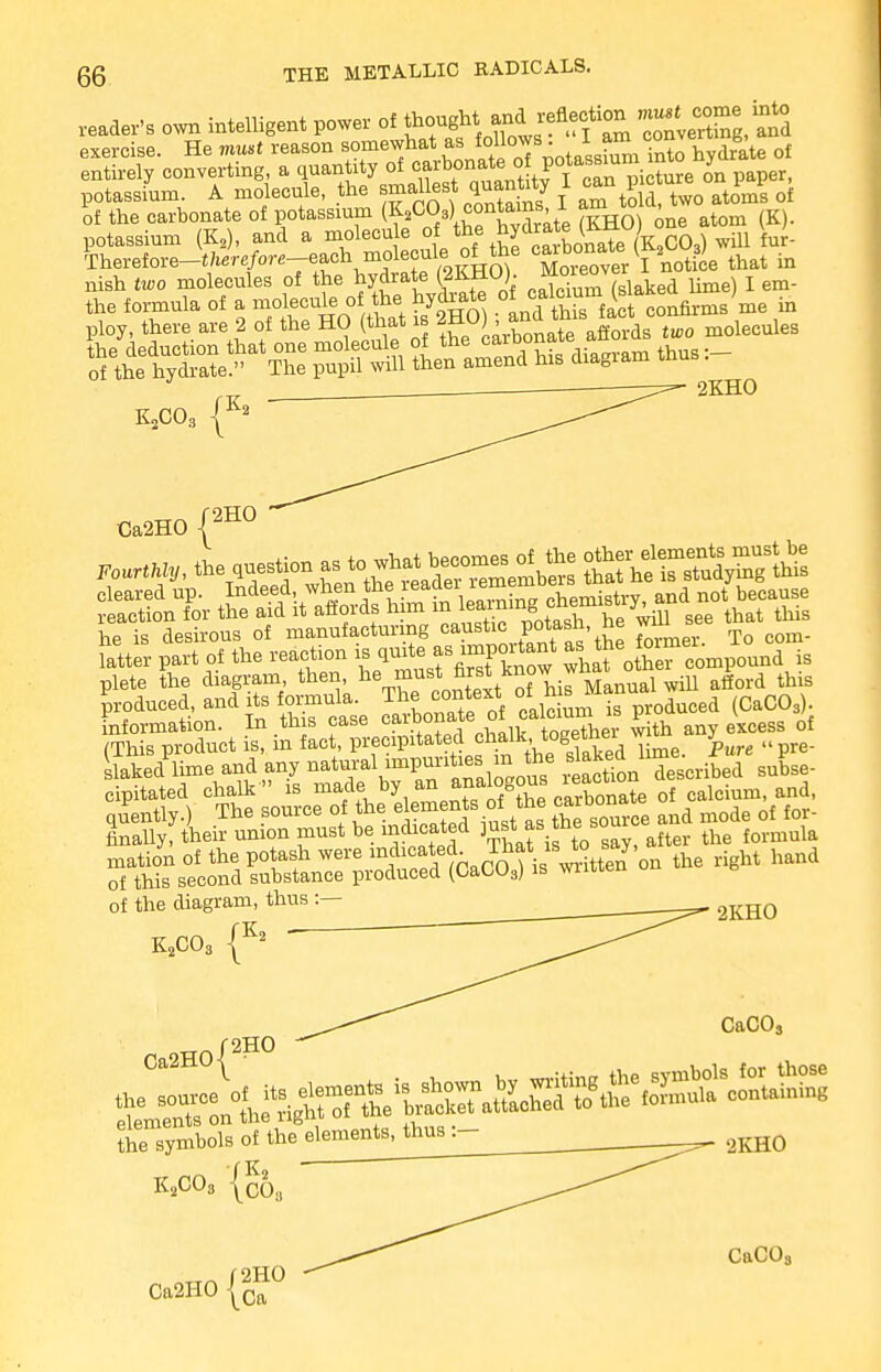 reader's own intelligent power of ^*^?*!f£ conveXg, Tod exercise. He must reason somewhat as ff]°Js-,/ssf^Ci° to hydrate of entirely converting, a quantity of carbonate ^ P^^^^e on paper, potassfum. A molecule, the smalles^quanrty I ™ of of the carbonate of potassium (K2C03) contains 1 am , potassium (K2), and a molecule of the hyd™teJJUi<»LCQ) U- kerefore-t^rc/ore-each molecule of the caibonate ^ 9) ^ nish two molecules of the hydrate (2KHO). Mouwver ^ Ume) 1 em. KXO, 2KH0 Ca2H0 {2H° Fott«, the question^oj—£ ffi^Sy^S he is desirous of manufacturing caustic Potas^ ^ ™ Xo com. latter part of the reaction » ,quite as impoitent ^taga^ plete the diagram then, %*™*J™t™?^ Manual wiU afford this produced, anditsfomiula ^e^tert of his^ ^ ^ (Q information. In tins case caiuuuauc tn„ptVier with any excess of (This product is, in fact, precipitated cb.a^gethei w m y (< of the diagram, thus :— K„CO£ |K2 Ca2H0| 2HO 2KHO CaCOa Symbols of the elemen^ftusj- ^ 2KH0 KsCOs {o68 CaCO;