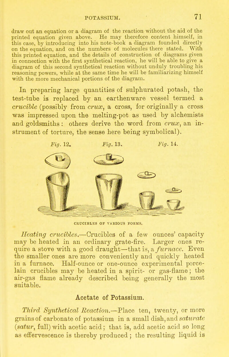 draw out an equation or a diagram of the reaction without the aid of the printed equation given above. He may therefore content himself, in this case, by introducing into his note-book a diagram founded directly on the equation, and on the numbers of molecules there stated. With this printed equation, and the details of construction of diagrams given in connection with the first synthetical reaction, he will be able to give a diagram of this second synthetical reaction without unduly troubling his reasoning powers, while at the same time he will be familiarizing himself with the more mechanical portions of the diagram. In preparing large quantities of sulphurated potash, the test-tube is replaced by an earthenware vessel termed a crucible (possibly from crux, a cross, for originally a cross was impressed upon the melting-pot as used by alchemists and goldsmiths: others derive the word from crux, an in- strument of torture, the sense here being symbolical). Heating crucibles.—Crucibles of a few ounces' capacity may be heated in an ordinary grate-fire. Larger ones re- quire a stove with a good draught—that is, a furnace. Even the smaller ones are more conveniently and quickly heated in a furnace. Half-ounce or one-ounce experimental porce- lain crucibles may be heated in a spirit- or gas-flame; the air-gas flame already described being generally the most suitable. Third Synthetical Reaction.—Place ten, twenty, or more grains of carbonate of potassium in a small dish, and saturate (satur, full) with acetic acid; that is, add acetic acid so long as effervescence is thereby produced ; the resulting liquid is Fig. 12. Fig. 13. Fig. 14. CRUCIBLES OF VARIOUS FORMS.