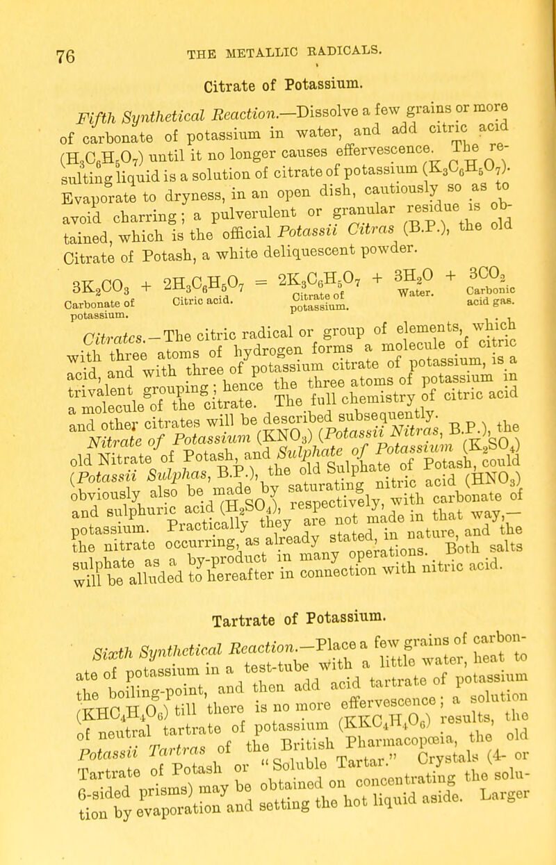 Citrate of Potassium. Fifth Synthetical Reaction.-Vissolve a few grains or more of carbonate of potassium in water and add cxtric add (H3C6H507) nntil it no longer canses effervescence^ The re- sulting liquid is a solution of citrate of potassium K3C6H507). Evaporate to dryness, in an open dish, cautiously so as to avoid charring; a pulverulent or granular residue is V tained, which is the official Potassu Citras (B.P.), the old Citrate of Potash, a white deliquescent powder. orr no + 2HC H.O, = 2K3C6H507 + 3H20 + 3C02 3K2C03 + ZU.3U6n5W7 *Jte0\ Water. Carbonic Carbonate of Citnc add. acid gas. potassium. 1 . _ Citrates -The citric radical or group of elements which anTotfeates win *%^£SFSS*, B.P.), *e Nitrate of Potassium (KN03) {Fotassiiiviirois,D (Potassu Sulphas, B.P.), the oia ompu (HNO-) Uvionely also bemade by f^ffiSe of and ^^f0A'Xnot made in that ™,- Tartrate of Potassium. ' S,» Synthetical Reaction^ a «*»; ate oi potassium in a ^/^J^l^Linm ^e^loe; i sointion (KHUt-ti4ui5.) „ , . /ttttp TT O.^ results, the nf neutral tartrate of potassium (KKC4H+U6) lesui , i 3* Tfarfrw of the British Pharmacopoeia, the old S T 1 rfpXbl or Soluble Tartar. Crystals (4- or