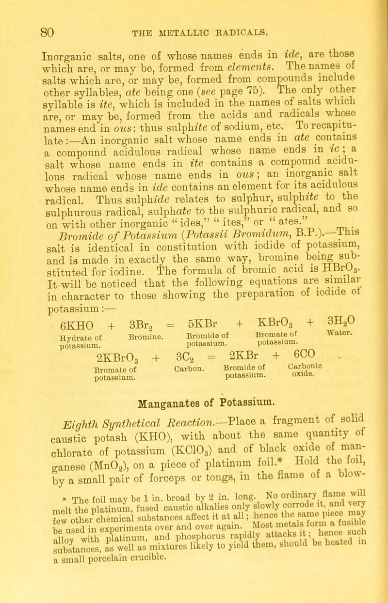 Inorganic salts, one of whose names ends in idc, are those which are, or may be, formed from elements. The names of salts which are, or may be, formed from compounds include other syllables, ate being one (see page 75). The only other syllable is ite, which is included in the names of salts which are, or may be, formed from the acids and radicals whose names end in ous: thus sulphite of sodium, etc. To recapitu- late :—An inorganic salt whose name ends in ate contains a compound acidulous radical whose name ends in ic■; a salt whose name ends in ite contains a compound acidu- lous radical whose name ends in ous; an inorganic salt whose name ends in ide contains an element for its acidulous radical. Thus sulphide relates to sulphur, sulphite to the sulphurous radical, sulphate to the sulphuric radical, and so on with other inorganic  ides,  ites, or  ates. Bromide of Potassium (Potassii Bromtdum, B.P.).—lhis salt is identical in constitution with iodide of potassium, and is made in exactly the same way, bromine being sub- stituted for iodine. The formula of bromic acid is HBrU3. It-will be noticed that the following equations are similar in character to those showing the preparation of iodide ot potassium:— 6KHO + 3Br2 = 5KBr + KBr03 + 3H20 Hvdratoof Bromine. Bromide of Bromate of Water, potassium. potassium. potassium. 2KBr03 + 3C3 = 2KBr + 6CO Bromate of Carbon. Bromide of Carbonic potassium. oxioe. potassium. Manganates of Potassium. Eighth Synthetical Reaction.—Place a fragment of solid caustic potash (KHO), with about the same quantity of chlorate of potassium (KC103) and of black oxide of man- ganese (Mn02), on a piece of platinum foil * Hold the foil, by a small pair of forceps or tongs, in the flame of a blow- * The foil may be 1 in. broad by 2 in. long. No ordinary flame will melt the Platinum, fused caustic alkalies only slowly corrode it, and very other chomica substances affect it at all; hence the same piece may SSdSi^SSSi over and over again. Most metals form a fusible auoy with platinum, and phosphorus rapidly attack* it; hence*uch substances, as well as mixtures likely to y.eld them, should be heated m a small porcelain cruoible.