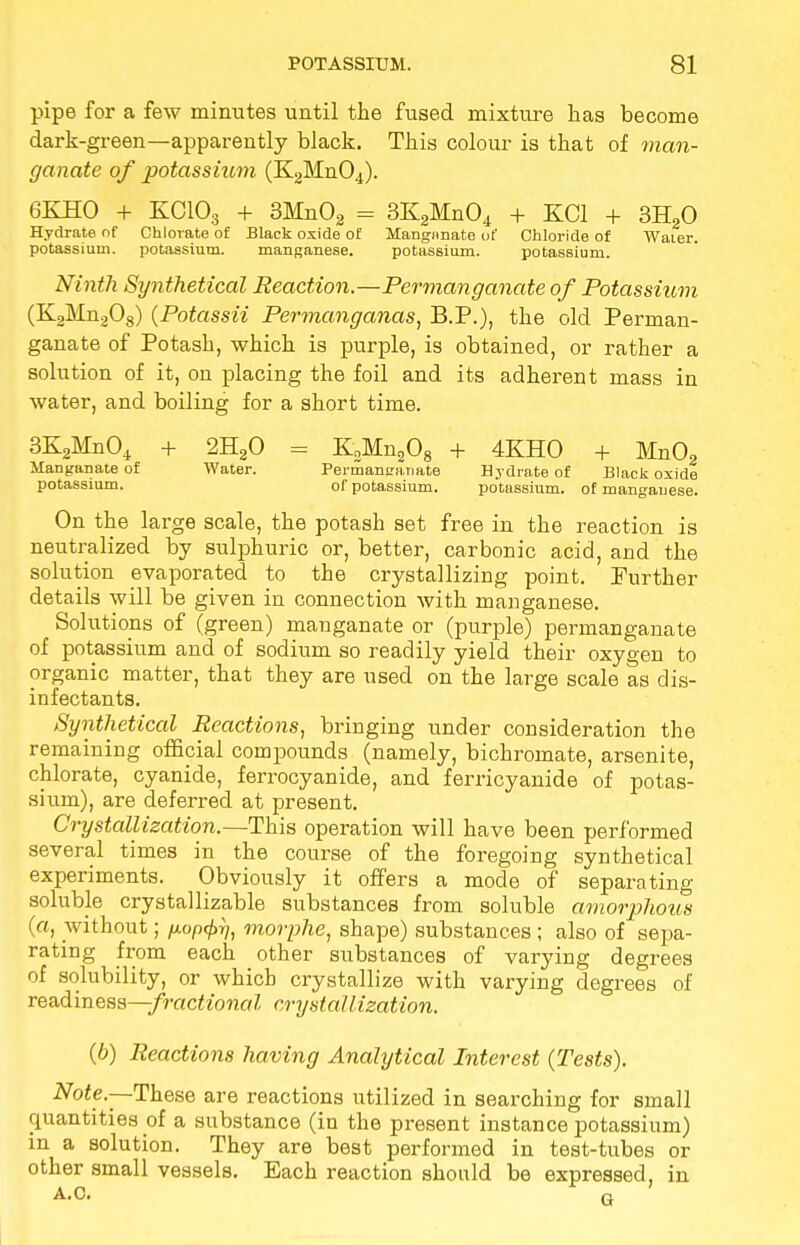 pipe for a few minutes until the fused mixture has become dark-green—apparently black. This colour is that of man- ganate of potassium (K2Mn04). 6KHO + KOlOg + 3Mn02 = 3K2Mn04 + KC1 + 3H20 Hydrate of Chlorate of Black oxide of Mangnnate of Chloride of Water, potassium, potassium. manganese. potassium. potassium. Ninth Synthetical Reaction.—Permanganate of Potassiitm (K2Mn208) (Potassii Permanganas, B.P.), the old Perman- ganate of Potash, which is purple, is obtained, or rather a solution of it, on placing the foil and its adherent mass in water, and boiling for a short time. 3K2Mn04 + 2H20 = K2Mn208 + 4KHO + Mn02 Manganate of Water. Permanganate Hydrate of Black oxide potassium. of potassium. potassium, of mangauese. On the large scale, the potash set free in the reaction is neutralized by sulphuric or, better, carbonic acid, and the solution evaporated to the crystallizing point. Further details will be given in connection with manganese. Solutions of (green) manganate or (purple) permanganate of potassium and of sodium so readily yield their oxygen to organic matter, that they are used on the large scale as dis- infectants. Synthetical Reactions, bringing under consideration the remaining official compounds (namely, bichromate, arsenite, chlorate, cyanide, ferrocyanide, and ferricyanide of potas- sium), are deferred at present. Crystallization.—This operation will have been performed several times in the course of the foregoing synthetical experiments. Obviously it offers a mode of separating soluble crystallizable substances from soluble amorphous (a, without; /j.op<f>ri, morphe, shape) substances ; also of sepa- rating from each other substances of varying degrees of solubility, or which crystallize with varying degrees of readiness—fractional crystallization. (b) Reactions having Analytical Interest {Tests). Note.—These are reactions utilized in searching for small quantities of a substance (in the present instance potassium) in a solution. They are best performed in test-tubes or other small vessels. Each reaction should be expressed, in