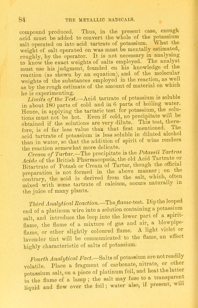 compound produced. Thus, in the present case, enough acid must be added to convert the whole of the potassium salt operated on into acid tartrate of potassium. What the weight of salt operated on was must be mentally estimated, roughly, by the operator. It is not necessary in analysing to know the exact weights of salts employed. The analyst must use his judgment, founded on his knowledge of the reaction (as shown by an equation), and of the_ molecular weights of the substances employed in the reaction, as well as by the rough estimate of the amount of material on which he is experimenting. , . Limits of the Test—Acid, tartrate of potassium is soluble in about 180 parts of cold and in 6 parts of boiling water. Hence, in applying the tartaric test for potassium, the solu- tions must not be hot. Even if cold, no precipitate will be obtained if the solutions are very dilute. This test, there- fore, is of far less value than that first mentioned, lhe acid tartrate of potassium is less soluble in diluted alcohol than in water, so that the addition of spirit of wine renders the reaction somewhat more delicate. Cream of Tartar.—The precipitate is the Potassn Tartras Adda of the British Pharmacopoeia, the old Acid Tartrate or Bitartrate of Potash or Cream of Tartar, though the official preparation is not formed in the above manner; on the contrary, the acid is derived from the salt, which, often mixed with some tartrate of calcium, occurs naturally in the juice of many plants. Third Analytical Reaction.—The flame-test. Dip the looped end of a platinum wire into a solution containing a potassium salt, and introduce the loop into the lower part of a spirit- flame, the flame of a mixture of gas and air, a blowpipe- flame, or other slightly coloured flame. A light violet or lavender tint will be communicated to the flame, an effect highly characteristic of salts of potassium. Fourth Analytical Fact.—Salts of potassium are not readily volatile. Place a fragment of carbonate, nitrate, or other potassium salt, on a piece of platinum foil, and heat the latter in the flame of a lamp ; the salt, may fuse to a transparent liquid and flow over the foil; water also, if present, will