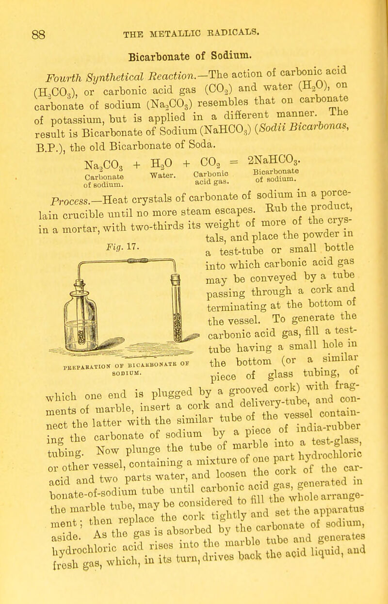 Bicarbonate of Sodium. Fourth Synthetical Reaction.-The action of carbonic acid (H,COA or carbonic acid gas (C03) and water (H2U), on carbonate of sodinm (Na2C03) resembles that on carbonate of potassium, but is applied in a different manner The result is Bicarbonate of Sodium (NaHCO,) (Socln Btcarbonas, B.P.), the old Bicarbonate of Soda. Na2C03 Carbonate o£ sodium. + H30 Water. CO, = 2NaHC03 + vjw3 Carbonic acid gas Bicarbonate of sodium. Fig. 17. PREPARATION OS BICARBONATE OJ? SODIDM. OL HUU1UU1. ~ Process.__Heat crystals of carbonate of sodium in a porce- lain crucible until no more steam escapes Rub the .product in a mortar, with two-thirds its weight of more of the ciys tals, and place the powder in a test-tube or small bottle into which carbonic acid gas may be conveyed by a tube passing through a cork and terminating at the bottom of the vessel. To generate the carbonic acid gas, fill a test- tube having a small hole m the bottom (or a similar piece of glass tubing, of Sing. Now plunge the tube of marb e in o a£H£j or otter veesel, containing a thy ^ acid and two parts water and loosen the co Wte-of-sodium tube until the marble tube may be, oouata* * £ fflltto> ment; then replace the 00^>g^^nate of sodium, aside. As the gas is absorbed by the oa*«m hydrochloric acid rises into the marble tube.and resh gas, which, in its turn, drives back the add ikj ,