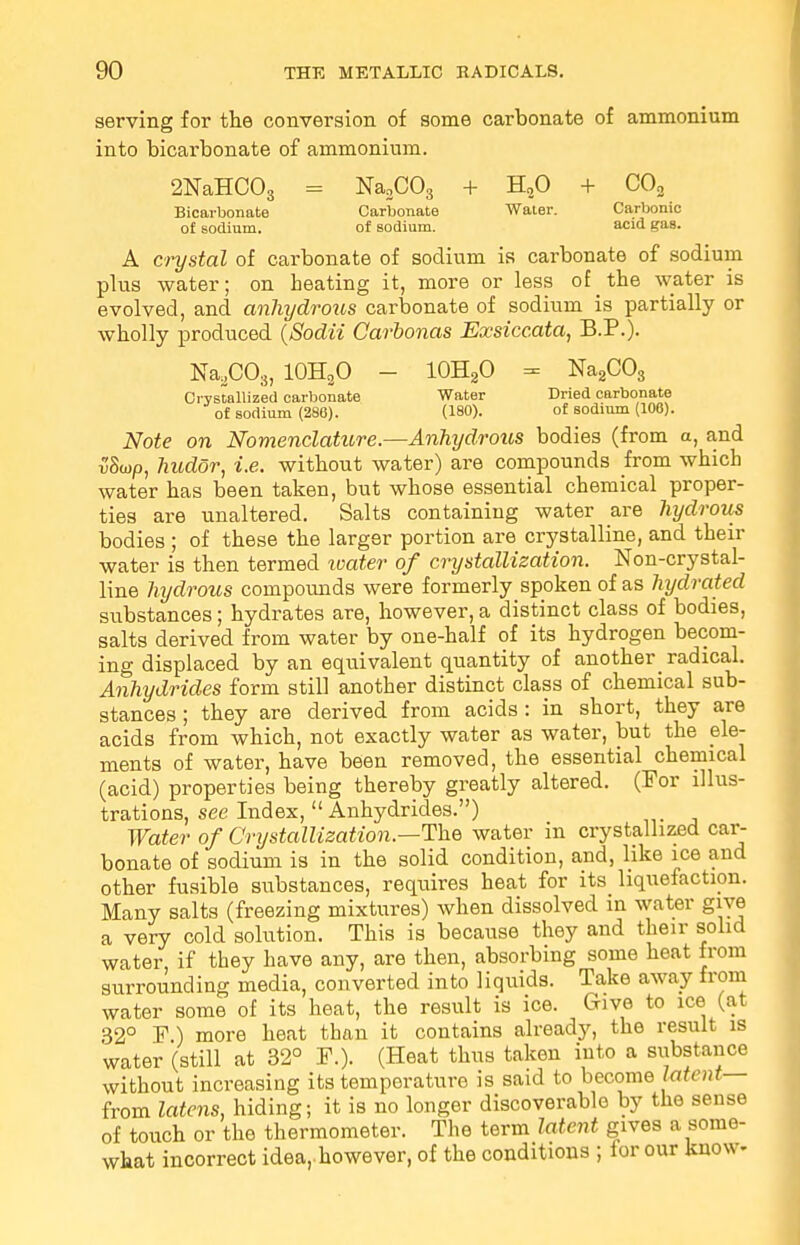 serving for the conversion of some carbonate of ammonium into bicarbonate of ammonium. 2NaHC03 = Na2C03 + H20 + C02 Bicarbonate Carbonate Water. Carbonic of sodium. of sodium. acid gas. A crystal of carbonate of sodium is carbonate of sodium plus water; on heating it, more or less of the water is evolved, and anhydrotis carbonate of sodium is partially or wholly produced (Sodii Carbonas Exsiccata, B.P.). Na2C08, 10H3O - 10H2O = Na2C03 Crystallized carbonate Water Dried carbonate of sodium (280). (180). of sodium (106). Note on Nomenclature.—Anhydrous bodies (from a, and v'Sojp, hudor, i.e. without water) are compounds from which water has been taken, but whose essential chemical proper- ties are unaltered. Salts containing water are hydrous bodies ; of these the larger portion are crystalline, and their water is then termed water of crystallization. Non-crystal- line hydrous compounds were formerly spoken of as hydrated substances; hydrates are, however, a distinct class of bodies, salts derived from water by one-half of its hydrogen becom- ing displaced by an equivalent quantity of another radical. Anhydrides form still another distinct class of chemical sub- stances ; they are derived from acids : in short, they are acids from which, not exactly water as water, but the ele- ments of water, have been removed, the essential chemical (acid) properties being thereby greatly altered. (For illus- trations, see Index,  Anhydrides.) Water of Crystallization—The water in crystallized car- bonate of sodium is in the solid condition, and, like ice and other fusible substances, requires heat for its liquefaction. Many salts (freezing mixtures) when dissolved in water give a very cold solution. This is because they and their solid water, if they have any, are then, absorbing some heat from surrounding media, converted into liquids. Take away from water some of its heat, the result is ice. Give to ice (at 32° F ) more heat than it contains already, the result is water (still at 32° F.). (Heat thus taken into a substance without increasing its temperature is said to become latent— from latens, hiding; it is no longer discoverable by the sense of touch or the thermometer. The term latent gives a some- what incorrect idea,, however, of the conditions ; for our know-