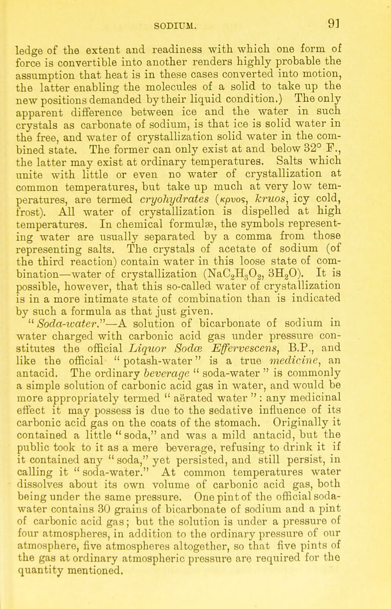 ledge of the extent and readiness with which one form of force is convertible into another renders highly probable the assumption that heat is in these cases converted into motion, the latter enabling the molecules of a solid to take up the new positions demanded by their liquid condition.) The only apparent difference between ice and the water in such crystals as carbonate of sodium, is that ice is solid water in the free, and water of crystallization solid water in the com- bined state. The former can only exist at and below 32° U\, the latter may exist at ordinary temperatures. Salts which unite with little or even no water of crystallization at common temperatures, but take up much at very low tem- peratures, are termed cryohydrates (/cpuos, kruos, icy cold, frost). All water of crystallization is dispelled at high temperatures. In chemical formulae, the symbols represent- ing water are usually separated by a comma from those representing salts. The crystals of acetate of sodium (of the third reaction) contain water in this loose state of com- bination—water of crystallization (NaC2H302, 3H20). It is possible, however, that this so-called water of crystallization is in a more intimate state of combination than is indicated by such a formula as that just given. Soda-water.—A solution of bicarbonate of sodium in water charged with carbonic acid gas under pressure con- stitutes the official Liquor Sodce Effervescens, B.P., and like the official  potash-water is a true medicine, an antacid. The ordinary beverage  soda-water  is commonly a simple solution of carbonic acid gas in water, and would be more appropriately termed  aerated water  : any medicinal effect it may possess is due to the sedative influence of its carbonic acid gas on the coats of the stomach. Originally it contained a little  soda, and was a mild antacid, but the public took to it as a mere beverage, refusing to drink it if it contained any  soda, yet persisted, and still persist, in calling it  soda-water. At common temperatures water dissolves about its own volume of carbonic acid gas, both being under the same pressure. One pint of the official soda- water contains 30 grains of bicarbonate of sodium and a pint of carbonic acid gas; bat the solution is under a pressure of four atmospheres, in addition to the ordinary pressure of our atmosphere, five atmospheres altogether, so that five pints of the gas at ordinary atmospheric pressure are required for the quantity mentioned.