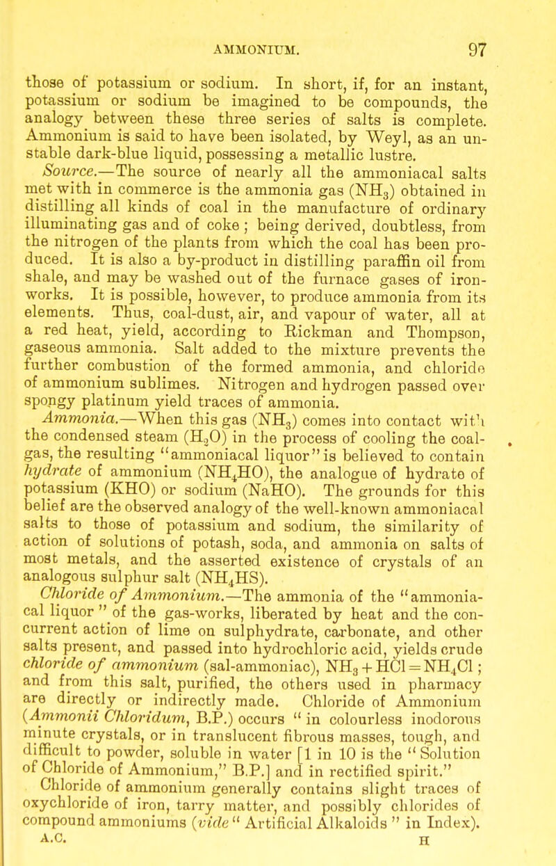 those of potassium or sodium. In short, if, for an instant, potassium or sodium be imagined to be compounds, the analogy between these three series of salts is complete. Ammonium is said to have been isolated, by Weyl, as an un- stable dark-blue liquid, possessing a metallic lustre. Source.—The source of nearly all the ammoniacal salts met with in commerce is the ammonia gas (NH3) obtained in distilling all kinds of coal in the manufacture of ordinary illuminating gas and of coke ; being derived, doubtless, from the nitrogen of the plants from which the coal has been pro- duced. It is also a by-product in distilling paraffin oil from shale, and may be washed out of the furnace gases of iron- works. It is possible, however, to produce ammonia from its elements. Thus, coal-dust, air, and. vapour of water, all at a red heat, yield, according to Hickman and Thompson, gaseous ammonia. Salt added to the mixture prevents the further combustion of the formed ammonia, and chloride of ammonium sublimes. Nitrogen and hydrogen passed over spongy platinum yield traces of ammonia. Ammonia.—When this gas (NH3) comes into contact with the condensed steam (H30) in the process of cooling the coal- gas, the resulting ammoniacal liquoris believed to contain hydrate of ammonium (NH4HO), the analogue of hydrate of potassium (KHO) or sodium (NaHO). The grounds for this belief are the observed analogy of the well-known ammoniacal salts to those of potassium and sodium, the similarity of action of solutions of potash, soda, and ammonia on salts of most metals, and the asserted existence of crystals of an analogous sulphur salt (NH4HS). Chloride of Ammonium.—The ammonia of the ammonia- cal liquor  ol the gas-works, liberated by heat and the con- current action of lime on sulphydrate, carbonate, and other salts present, and passed into hydrochloric acid, yields crude chloride of ammonium (sal-ammoniac), NH3 + HC1 = NH4C1; and from this salt, purified, the others used in pharmacy are directly or indirectly made. Chloride of Ammonium (Ammonii Chloridum, B.P.) occurs  in colourless inodorous minute crystals, or in translucent fibrous masses, tough, and difficult to powder, soluble in water [1 in 10 is the  Solution of Chloride of Ammonium, B.P.] and in rectified spirit. Chloride of ammonium generally contains slight traces nf oxychloride of iron, tarry matter, and possibly chlorides of compound ammoniums (vide  Artificial Alkaloids  in Index). A.C. H