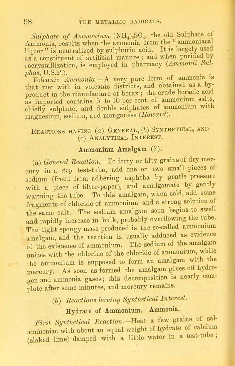 Sulphate of Ammonium (NH4)2S04, the old Sulphate of Ammonia, results when the ammonia from the  ammoniacal liquor  is neutralized by sulphuric acid. It is largely used as a constituent of artificial manure ; and when purified by recrystallization, is employed in pharmacy (Ammonii Sul- phas, U.S.P.). . . . Volcanic Ammonia—A very pure form of ammonia is that met with in volcanic districts, and obtained as a by- product in the manufacture of borax ; the crude boracic acid as imported contains 5 to 10 per cent, of ammonium salts, chiefly sulphate, and double sulphates of ammonium with magnesium, sodium, and manganese (Howard). Reactions having (a) General, (6) Synthetical, and (c) Analytical Interest. Ammonium Amalgam (?). (a) General Reaction.—To forty or fifty grains of dry mer- cury in a dry test-tube, add one or two small pieces of sodium (freed from adhering naphtha by gentle pressure with a piece of filter-paper), and amalgamate by gently warming the tube. To this amalgam, when cold, add some fragments of chloride of ammonium and a strong solution of the same salt. The sodium amalgam soon begins to swell and rapidly increase in bulk, probably overflowing the tube. The light spongy mass produced is the so-called ammonium amalgam, and the reaction is usually adduced as evidence of the existence of ammonium. The sodium of the amalgam unites with the chlorine of the chloride of ammonium, while the ammonium is supposed to form an amalgam with the mercury. As soon as formed the amalgam gives off hydro- gen and ammonia gases; this decomposition is nearly com- plete after some minutes, and mercury remains. (b) Reactions having Synthetical Interest. Hydrate of Ammonium. Ammonia. First Synthetical Reaction.-Beat a few grains of sal- ammoniac with about an equal weight of hydrate of calcium (slaked lime) damped with a little water in a test-tube,