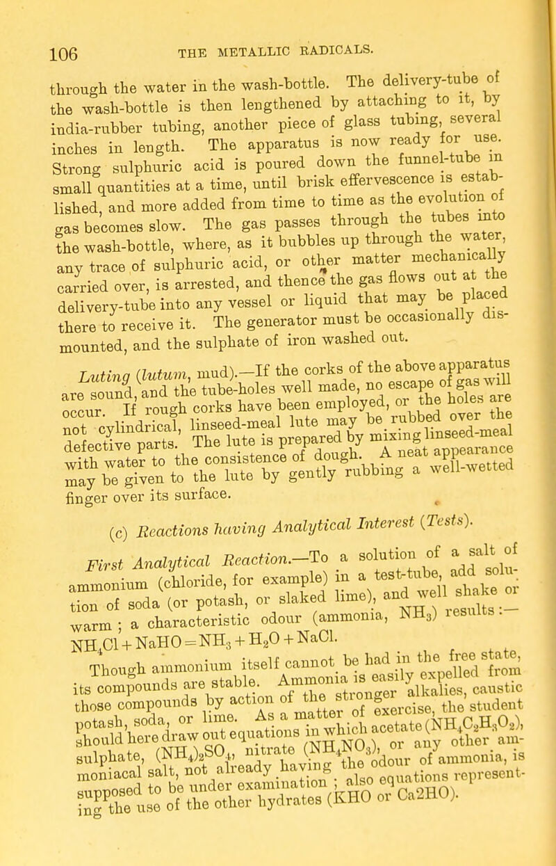 through the water in the wash-bottle. The delivery-tube of the wash-bottle is then lengthened by attaching to it, by india-rubber tubing, another piece of glass tubing several inches in length. The apparatus is now ready for use. Strong sulphuric acid is poured down the funnel-tube in small quantities at a time, until brisk effervescence is estab- lished, and more added from time to time as the evolution of gas becomes slow. The gas passes through the tabes into the wash-bottle, where, as it bubbles up through the water any trace of sulphuric acid, or other matter mechanically carried over, is arrested, and thence the gas flows out at the delivery-tube into any vessel or liquid that may be placed there to receive it. The generator must be occasionally dis- mounted, and the sulphate of iron washed out. Tn.Hr> a (lutum niud).-If the corks of the above apparatus finger over its surface. (c) Reactions having Analytical Interest {Tests). First Analytical Reaction.-To a solution of a salt of ammonium (chloride, for example) in a test-tube} add solu, iTof soda (or potash, or slaked lime), and well shake 01 warm; a characteristic odour (ammonia, NH3) xesuits. jm oi + NaHO = NH;5 + H20 + NaCl. Though ammonium itself cannot, be * ^^gj