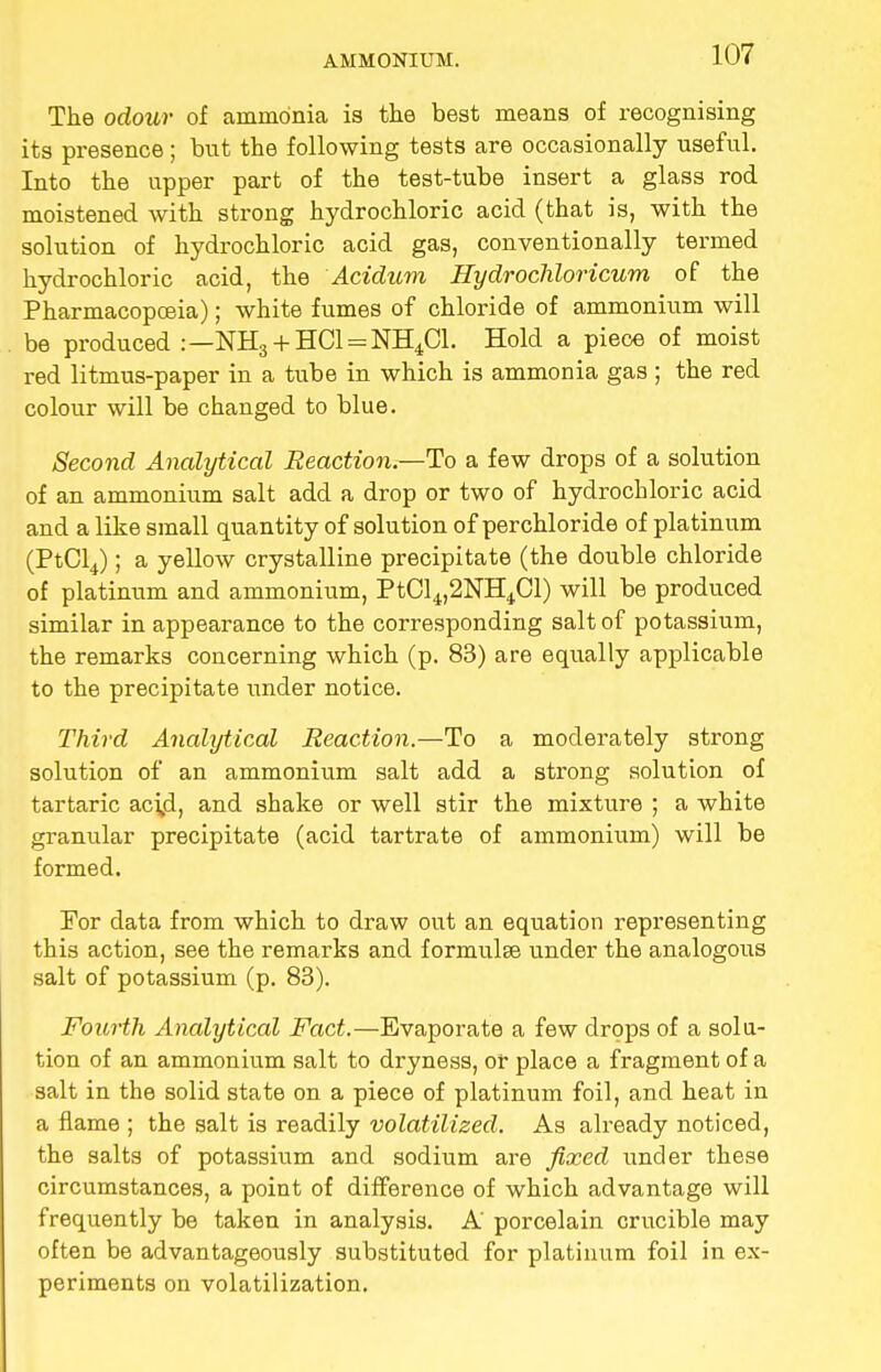 The odour of ammonia is the best means of recognising its presence; but the following tests are occasionally useful. Into the upper part of the test-tube insert a glass rod moistened with strong hydrochloric acid (that is, with the solution of hydrochloric acid gas, conventionally termed hydrochloric acid, the Acidum Hydrochloricum of the Pharmacopoeia); white fumes of chloride of ammonium will be produced :—NH3 + HC1 = NH4C1. Hold a piece of moist red litmus-paper in a tube in which is ammonia gas ; the red colour will be changed to blue. Second Analytical Reaction.—To a few drops of a solution of an ammonium salt add a drop or two of hydrochloric acid and a like small quantity of solution of perchloride of platinum (PtCl4); a yellow crystalline precipitate (the double chloride of platinum and ammonium, PtCl4,2NH4Cl) will be produced similar in appearance to the corresponding salt of potassium, the remarks concerning which (p. 83) are equally applicable to the precipitate under notice. Third Analytical Reaction.—To a moderately strong solution of an ammonium salt add a strong solution of tartaric aci,d, and shake or well stir the mixture ; a white granular precipitate (acid tartrate of ammonium) will be formed. For data from which to draw out an equation representing this action, see the remarks and formulse under the analogous salt of potassium (p. 83). Fourth Analytical Fact.—Evaporate a few drops of a solu- tion of an ammonium salt to dryness, or place a fragment of a salt in the solid state on a piece of platinum foil, and heat in a flame ; the salt is readily volatilized. As already noticed, the salts of potassium and sodium are fixed under these circumstances, a point of difference of which advantage will frequently be taken in analysis. A' porcelain crucible may often be advantageously substituted for platinum foil in ex- periments on volatilization.