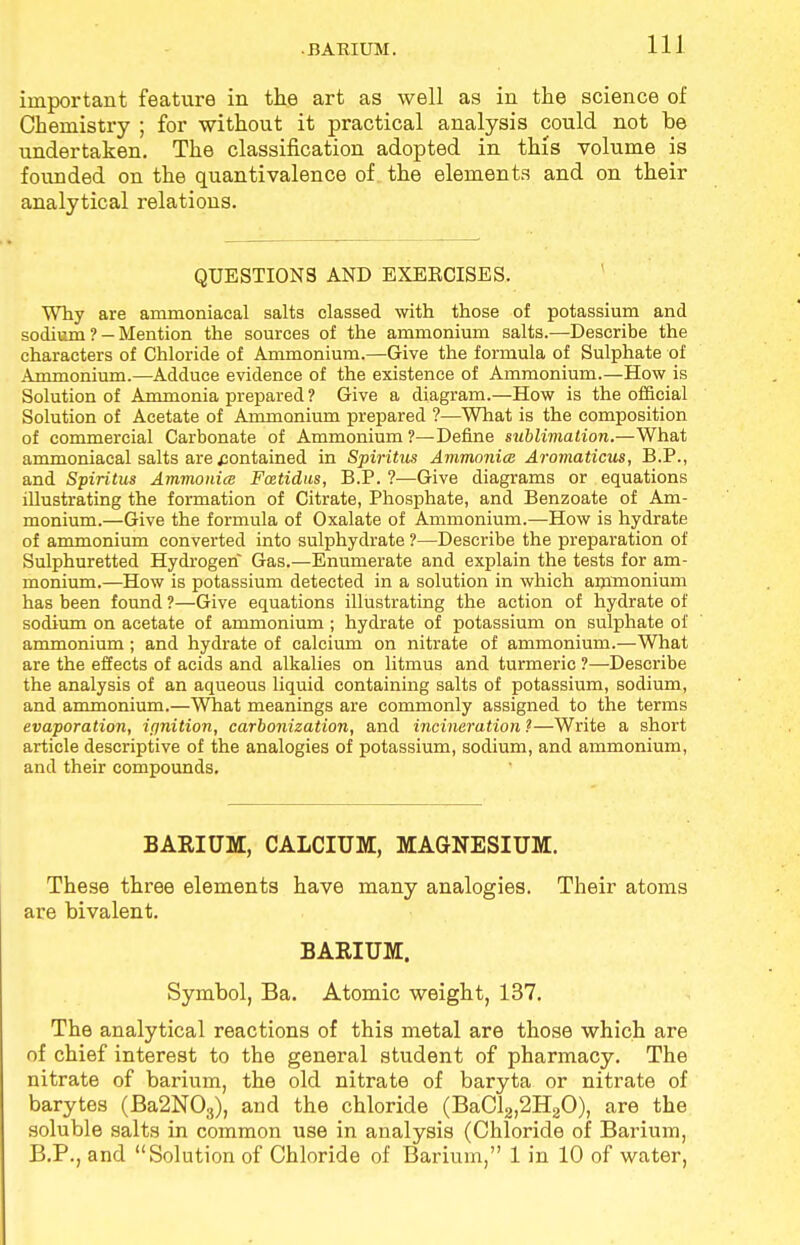 important feature in the art as well as in the science of Chemistry ; for without it practical analysis could not be undertaken. The classification adopted in this volume is founded on the quantivalence of the elements and on their analytical relations. QUESTIONS AND EXEKCISES. Why are ammoniacal salts classed with those of potassium and sodium ?- Mention the sources of the ammonium salts.—Describe the characters of Chloride of Ammonium.—Give the formula of Sulphate of Ammonium.—Adduce evidence of the existence of Ammonium.—How is Solution of Ammonia prepared ? Give a diagram.—How is the official Solution of Acetate of Ammonium prepared ?—What is the composition of commercial Carbonate of Ammonium ?—Define sublimation.—What ammoniacal salts are contained in Spiritm Ammonia Aromaticus, B.P., and Spiritus Ammonia Fcetidus, B.P. ?—Give diagrams or equations illustrating the formation of Citrate, Phosphate, and Benzoate of Am- monium.—Give the formula of Oxalate of Ammonium.—How is hydrate of ammonium converted into sulphydrate ?—Describe the preparation of Sulphuretted Hydrogen Gas.—Enumerate and explain the tests for am- monium.—How is potassium detected in a solution in which ammonium has been found ?—Give equations illustrating the action of hydrate of sodium on acetate of ammonium ; hydrate of potassium on sulphate of ammonium; and hydrate of calcium on nitrate of ammonium.—What are the effects of acids and alkalies on litmus and turmeric ?—Describe the analysis of an aqueous liquid containing salts of potassium, sodium, and ammonium.—What meanings are commonly assigned to the terms evaporation, ipnition, carbonization, and incineration ?—Write a short article descriptive of the analogies of potassium, sodium, and ammonium, and their compounds. BARIUM, CALCIUM, MAGNESIUM. These three elements have many analogies. Their atoms are bivalent. BARIUM. Symbol, Ba. Atomic weight, 137. The analytical reactions of this metal are those which are of chief interest to the general student of pharmacy. The nitrate of barium, the old nitrate of baryta or nitrate of barytes (Ba2N03), and the chloride (BaCl2,2H20), are the soluble salts in common use in analysis (Chloride of Barium, B.P., and Solution of Chloride of Barium, 1 in 10 of water,