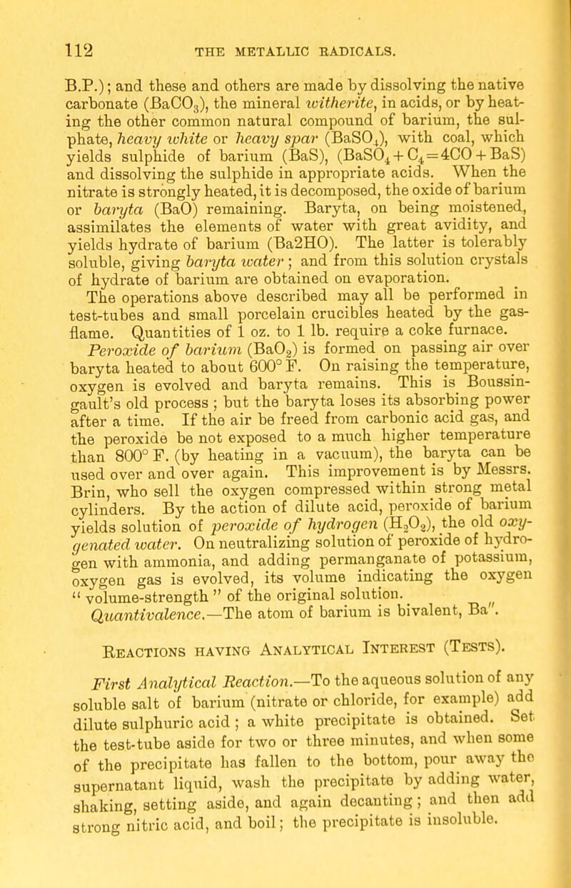 B.P.); and these and others are made by dissolving the native carbonate (BaC03), the mineral witherite, in acids, or by heat- ing the other common natural compound of barium, the sul- phate, heavy white or heavy spar (BaSO+), with coal, which yields sulphide of barium (BaS), (BaS04 + C4=4CO + BaS) and dissolving the sulphide in appropriate acids. When the nitrate is strongly heated, it is decomposed, the oxide of barium or baryta (BaO) remaining. Baryta, on being moistened, assimilates the elements of water with great avidity, and yields hydrate of barium (Ba2HO). The latter is tolerably soluble, giving baryta water ; and from this solution crystals of hydrate of barium are obtained on evaporation. The operations above described may all be performed in test-tubes and small porcelain crucibles heated by the gas- flame. Quantities of 1 oz. to 1 lb. require a coke furnace. Peroxide of barium (Ba02) is formed on passing air over baryta heated to about 600° F. On raising the temperature, oxygen is evolved and baryta remains. This is Boussin- gault's old process ; but the baryta loses its absorbing power after a time. If the air be freed from carbonic acid gas, and the peroxide be not exposed to a much higher temperature than 800° F. (by heating in a vacuum), the baryta can be used over and over again. This improvement is by Messrs. Brin, who sell the oxygen compressed within strong metal cylinders. By the action of dilute acid, peroxide of barium yields solution of peroxide of hydrogen (H208), the old oxy- genated water. On neutralizing solution of peroxide of hydro- gen with ammonia, and adding permanganate of potassium, oxygen gas is evolved, its volume indicating the oxygen  volume-strength  of the original solution. _ Quantivalence,—The atom of barium is bivalent, Ba. Beactions having Analytical Interest (Tests). First Analytical Reaction—To the aqueous solution of any soluble salt of barium (nitrate or chloride, for example) add dilute sulphuric acid ; a white precipitate is obtained. Set the test-tube aside for two or three minutes, and when some of the precipitate has fallen to the bottom, pour away the supernatant liquid, wash the precipitate by adding water, shaking, setting aside, and again decanting; and then add strong nitric acid, and boil; the precipitate is insoluble.