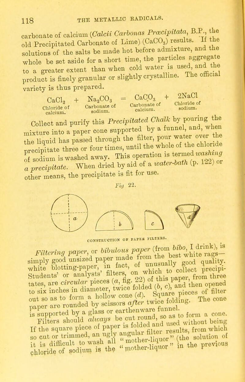 carbonate of calcium [Galcii Cavbonas Prczcipxtata B.P the old Precipitated Carbonate of Lime) (CaC03) results. If the solutions of the salts be made hot before admixture, and the whole be set aside for a short time, the particles W*g** to a greater extent than when cold water is »se*>an* ^ product is finely granular or slightly crystalline. The official variety is thus prepared. CaCl2 Chloride of calcium, + Na2C03 = Carbonate of Bodium. CaC03 2NaCl . '3 + Carbonate of Chloride of calcium. sodium. caicium. =——■ Collect and purify this Precipitated Chalk by pouring; the mixture into a paper cone supported by a funnel and, when Z'liquid has passed through the filter, pour water over th precrpitate three or four times, until the whole of the chloride Tsodium is washed away. This operation is termed^vmMng a precipitate. When dried by aid of a water-lath (p. 122) or other means, the precipitate is fit for use. Fig 22. CONSTRUCTION OF PAPF.B TILTEBS. Filtering paper, or 6^/^^^££2^ simply good.unsized paper .^f^J^X gTod quality. white ^^^^^^^^Jleot Fecipi- Students' or analysts filteis ™ wfticn r ee tates, are circular pieces («, ^g 22) of th* 1»P*r to six inches in diameter, twice foldeA 0. ^ ofPfiiter out so as to form a hollow cone (d) Square pi ^ mDer are rounded by scissors after twice ioiqiu& ^ported by a glass or earthenware funnel Filters should always ^l^^^^Zat being If the square piece of paper is folded and usea so cut or trimmed, an ugly angu ar filie re,fl** tt^ q[ a^^fi W the previous