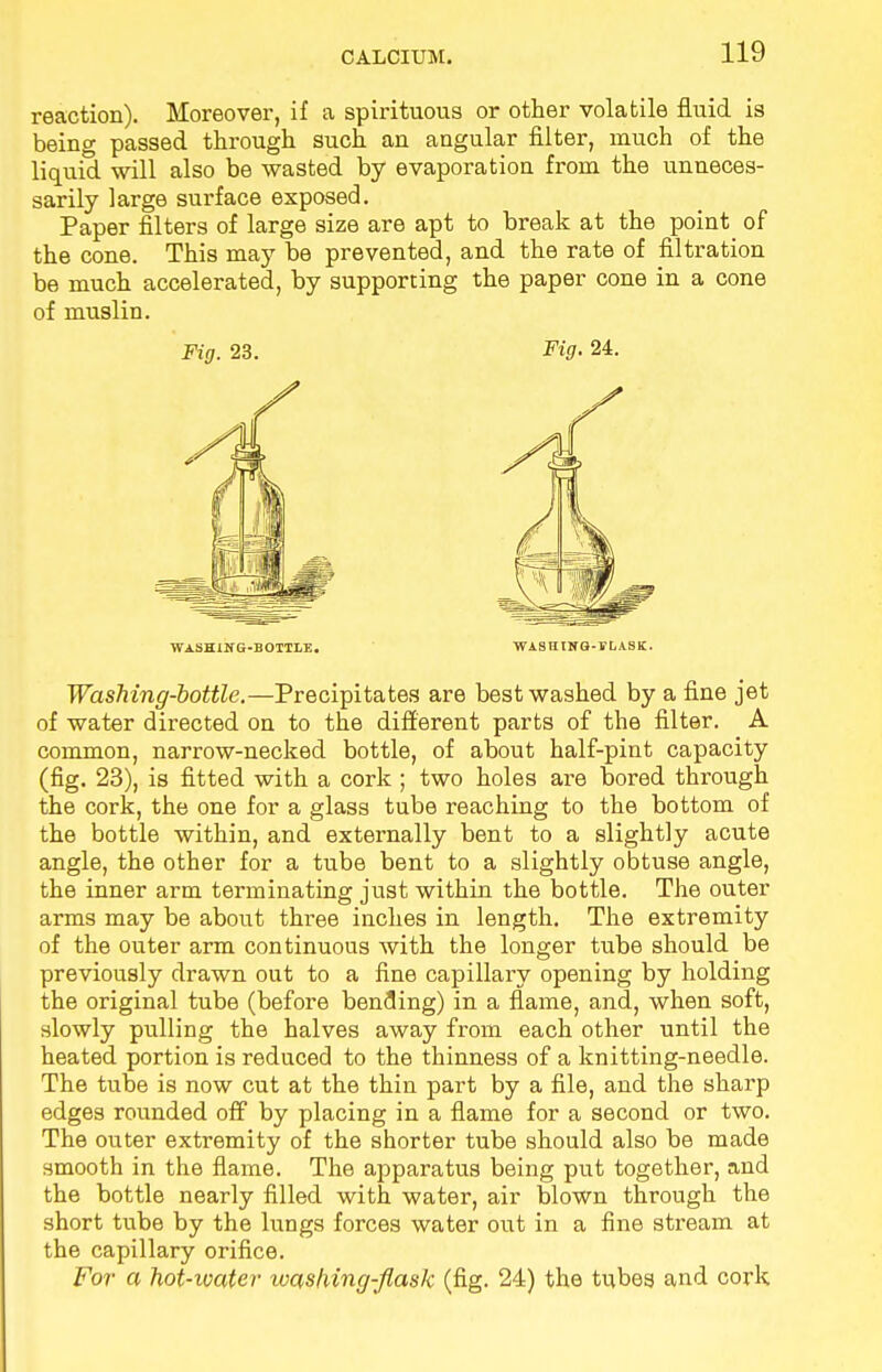 reaction). Moreover, if a spirituous or other volatile fluid is being passed through such an angular filter, much of the liquid will also be wasted by evaporation from the unneces- sarily large surface exposed. Paper filters of large size are apt to break at the point of the cone. This may be prevented, and the rate of filtration be much accelerated, by supporting the paper cone in a cone of muslin. Fig. 23. Fig. 24. washing-bottle. washing-flask. Washing-bottle.—Precipitates are best washed by a fine jet of water directed on to the different parts of the filter. A common, narrow-necked bottle, of about half-pint capacity (fig. 23), is fitted with a cork; two holes are bored through the cork, the one for a glass tube reaching to the bottom of the bottle within, and externally bent to a slightly acute angle, the other for a tube bent to a slightly obtuse angle, the inner arm terminating just within the bottle. The outer arms may be about three inches in length. The extremity of the outer arm continuous with the longer tube should be previously drawn out to a fine capillary opening by holding the original tube (before bending) in a flame, and, when soft, slowly pulling the halves away from each other until the heated portion is reduced to the thinness of a knitting-needle. The tube is now cut at the thin part by a file, and the sharp edges rounded off by placing in a flame for a second or two. The outer extremity of the shorter tube should also be made smooth in the flame. The apparatus being put together, and the bottle nearly filled with water, air blown through the short tube by the lungs forces water out in a fine stream at the capillary orifice. For a hot-ioater washing-flask (fig. 24) the tubes and cork