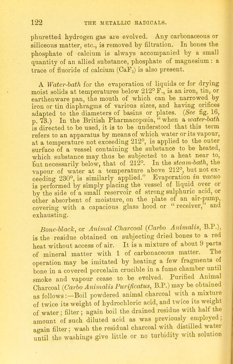 phuretted hydrogen gas are evolved. Any carbonaceous or siliceous matter, etc., is removed by nitration. In bones the phosphate of calcium is always accompanied by a small quantity of an allied substance, phosphate of magnesium : a trace of fluoride of calcium (CaF2) is also present. A Water-bath for the evaporation of liquids or for drying moist solids at temperatures below 212° F., is an iron, tin, or earthenware pan, the mouth of which can be narrowed by iron or tin diaphragms of various sizes, and having orifices adapted to the diameters of basins or plates. (See fig. 16, p. 73.) In the British Pharmacopoeia,  when a water-bath is directed to be used, it is to be understood that this term refers to an apparatus by means of which water or its vapour, at a temperature not exceeding 212°, is applied to the outer surface of a vessel containing the substance to be heated, which substance may thus be subjected to a heat near to, but necessarily below, that of 212°. In the steam-bath, the vapour of water at a temperature above 212°, but not ex- ceeding 230°, is similarly applied. Evaporation in vacuo is performed by simply placing the vessel of liquid over or by the side of a small reservoir of strong sulphuric^ acid, or other absorbent of moisture, on the plate of an air-pump, covering with a capacious glass hood or receiver, and exhausting. Bone-black, or Animal Charcoal (Carbo Animates, B.P.), is the residue obtained on subjecting dried bones to a red heat without access of air. It is a mixture of about 9 parts of mineral matter with 1 of carbonaceous matter. The operation may be imitated by heating a few fragments of bone in a covered porcelain crucible in a fume chamber until smoke and vapour cease to be evolved. Purified Animal Charcoal (Carbo Animates Purificatus, B.P.) may be obtained as follows :—Boil powdered animal charcoal with a mixture of twice its weight of hydrochloric acid, and twice its weight of water ; filter ; again boil the drained residue with half the amount of such diluted acid as was previously employed; again filter; wash the residual charcoal with distilled water until the washings give little or no turbidity with solution