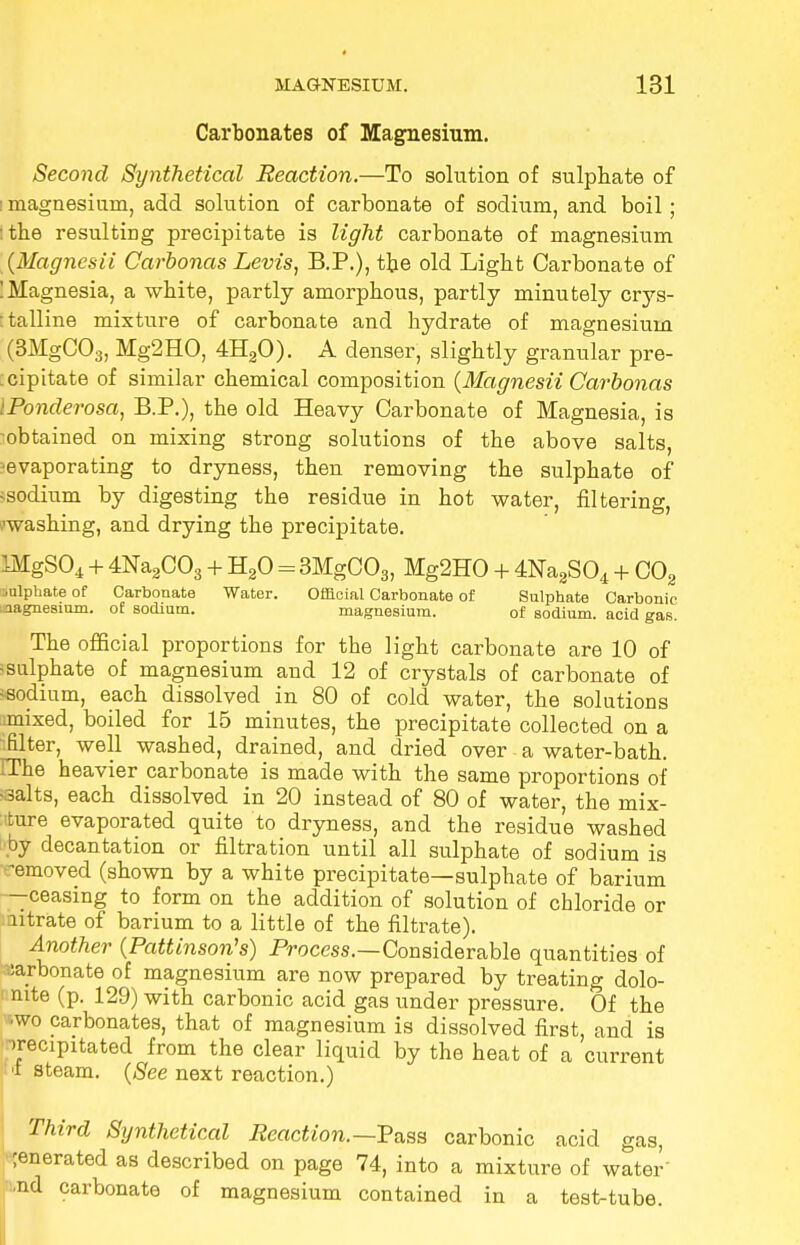 Carbonates of Magnesium. Second Synthetical Reaction.—To solution of sulphate of i magnesium, add solution of carbonate of sodium, and boil ; :tbe resulting precipitate is light carbonate of magnesium (Magnesii Carbonas Levis, B.P.), the old Light Carbonate of ! Magnesia, a white, partly amorphous, partly minutely crys- talline mixture of carbonate and hydrate of magnesium (3MgC03, Mg2HO, 4H20). A denser, slightly granular pre- cipitate of similar chemical composition (Magnesii Carbonas IPonderosa, B.P.), the old Heavy Carbonate of Magnesia, is -obtained on mixing strong solutions of the above salts, ^evaporating to dryness, then removing the sulphate of >sodium by digesting the residue in hot water, filtering, ■washing, and drying the precipitate. !MgS04 + 4Na2C03 + H20 = 3MgC03, Mg2H0 + 4Na2S04 + C02 sulphate of Carbonate Water. Official Carbonate of Sulphate Carbonic magnesium, of sodium. magnesium. of sodium, acid gas. The official proportions for the light carbonate are 10 of -sulphate of magnesium and 12 of crystals of carbonate of •sodium, each dissolved in 80 of cold water, the solutions mixed, boiled for 15 minutes, the precipitate collected on a -filter, well washed, drained, and dried over a water-bath. IThe heavier carbonate is made with the same proportions of •3alts, each dissolved in 20 instead of 80 of water, the mix- ture evaporated quite to dryness, and the residue washed by decantation or filtration until all sulphate of sodium is ■-removed (shown by a white precipitate—sulphate of barium —ceasing to form on the addition of solution of chloride or utrate of barium to a little of the filtrate). Another (Pattinson's) Process.—Considerable quantities of carbonate of magnesium are now prepared by treating dolo- mite (p. 129) with carbonic acid gas under pressure. Of the wo carbonates, that of magnesium is dissolved first, and is irecipitated from the clear liquid by the heat of a current 'i steam. (See next reaction.) Third Synthetical Reaction.—P'ass carbonic acid gas, generated as described on page 74, into a mixture of water- ed carbonate of magnesium contained in a test-tube.